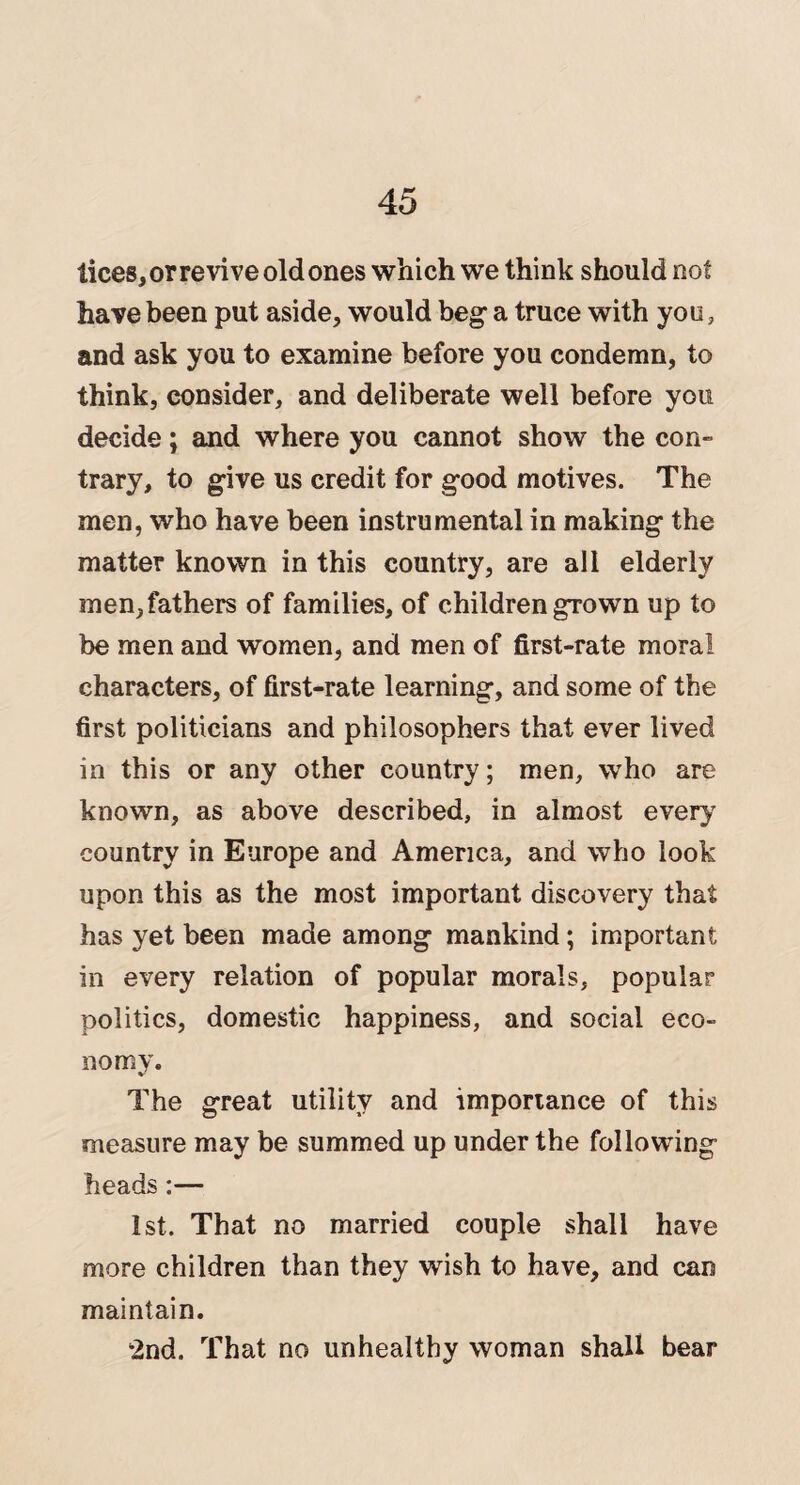 tices, or revive old ones which we think should not have been put aside, would beg a truce with you, and ask you to examine before you condemn, to think, consider, and deliberate well before you decide; and where you cannot show the con¬ trary, to give us credit for good motives. The men, who have been instrumental in making the matter known in this country, are all elderly men, fathers of families, of children grown up to be men and women, and men of first-rate moral characters, of first-rate learning, and some of the first politicians and philosophers that ever lived in this or any other country; men, who are known, as above described, in almost every country in Europe and America, and who look upon this as the most important discovery that has yet been made among mankind; important in every relation of popular morals, popular politics, domestic happiness, and social eco¬ nomy. The great utility and importance of this measure may be summed up under the following heads:— 1st. That no married couple shall have more children than they wish to have, and can maintain. 2nd. That no unhealthy woman shall bear