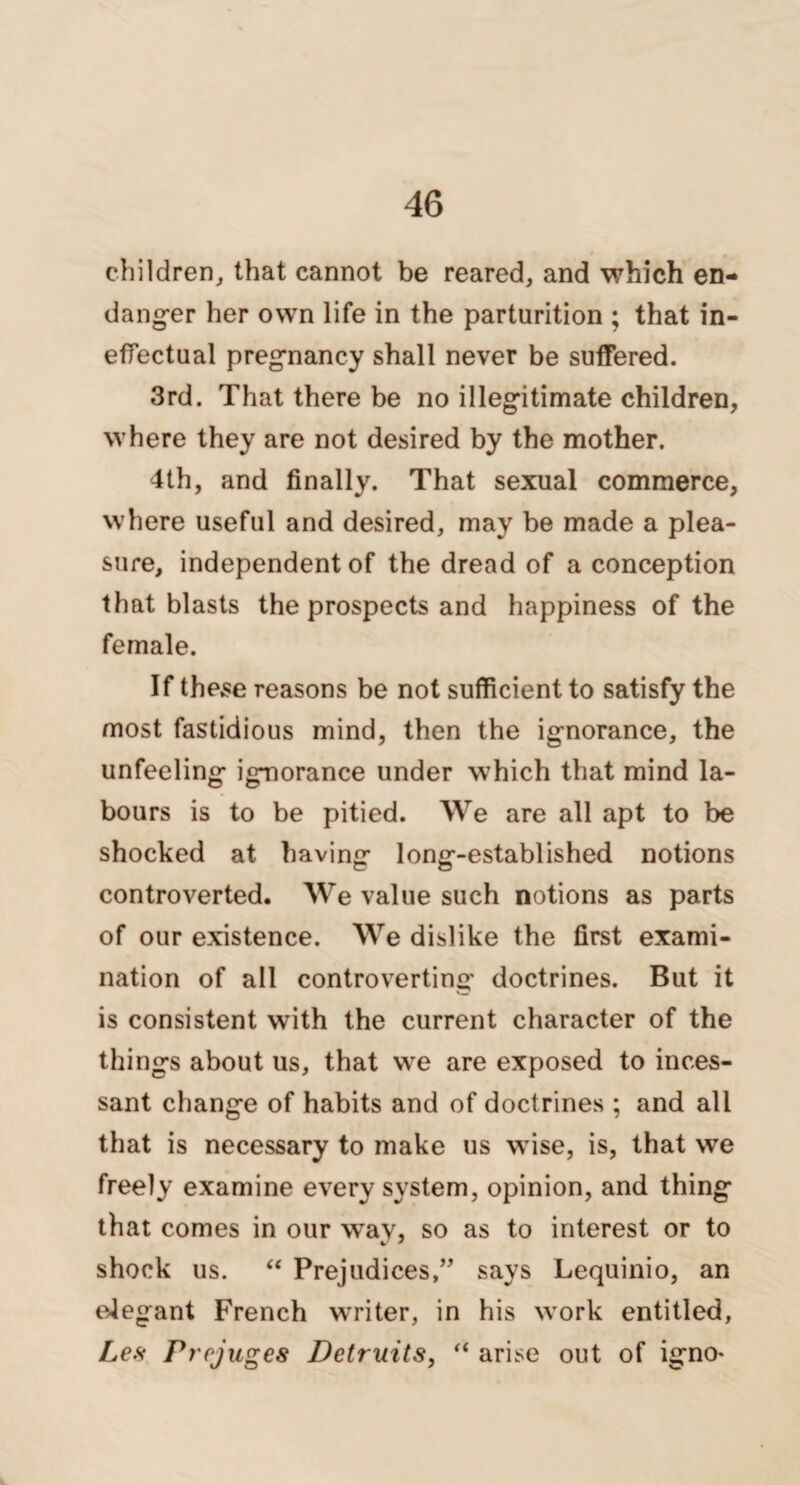 children, that cannot be reared, and which en¬ danger her own life in the parturition ; that in¬ effectual pregnancy shall never be suffered. 3rd. That there be no illegitimate children, where they are not desired by the mother. 4th, and finally. That sexual commerce, where useful and desired, may be made a plea¬ sure, independent of the dread of a conception that blasts the prospects and happiness of the female. If these reasons be not sufficient to satisfy the most fastidious mind, then the ignorance, the unfeeling ignorance under which that mind la¬ bours is to be pitied. We are all apt to be shocked at having long-established notions controverted. We value such notions as parts of our existence. We dislike the first exami¬ nation of all controverting doctrines. But it is consistent with the current character of the things about us, that we are exposed to inces¬ sant change of habits and of doctrines ; and all that is necessary to make us wise, is, that we freely examine every system, opinion, and thing that comes in our way, so as to interest or to shock us. “ Prejudices,” says Lequinio, an elegant French writer, in his work entitled, Les Prcjuges Detruits, “ arise out of igno*