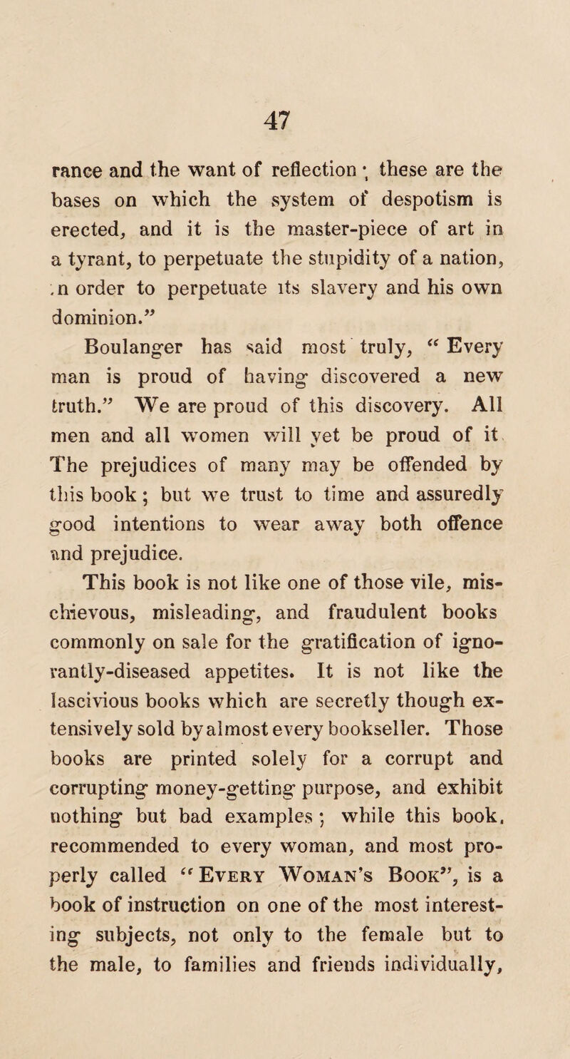 ranee and the want of reflection ; these are the bases on which the system of despotism is erected, and it is the master-piece of art in a tyrant, to perpetuate the stupidity of a nation, , n order to perpetuate its slavery and his own dominion.” Boulanger has said most truly, “ Every man is proud of having discovered a new truth.” We are proud of this discovery. All men and all women will yet be proud of it The prejudices of many may be offended by this book; but we trust to time and assuredly good intentions to wear away both offence and prejudice. This book is not like one of those vile, mis¬ chievous, misleading, and fraudulent books commonly on sale for the gratification of igno¬ rantly-diseased appetites. It is not like the lascivious books which are secretly though ex¬ tensively sold by almost every bookseller. Those books are printed solely for a corrupt and corrupting money-getting purpose, and exhibit nothing but bad examples ; while this book, recommended to every woman, and most pro¬ perly called “ Every Woman’s Book”, is a book of instruction on one of the most interest¬ ing subjects, not only to the female but to the male, to families and friends individually.