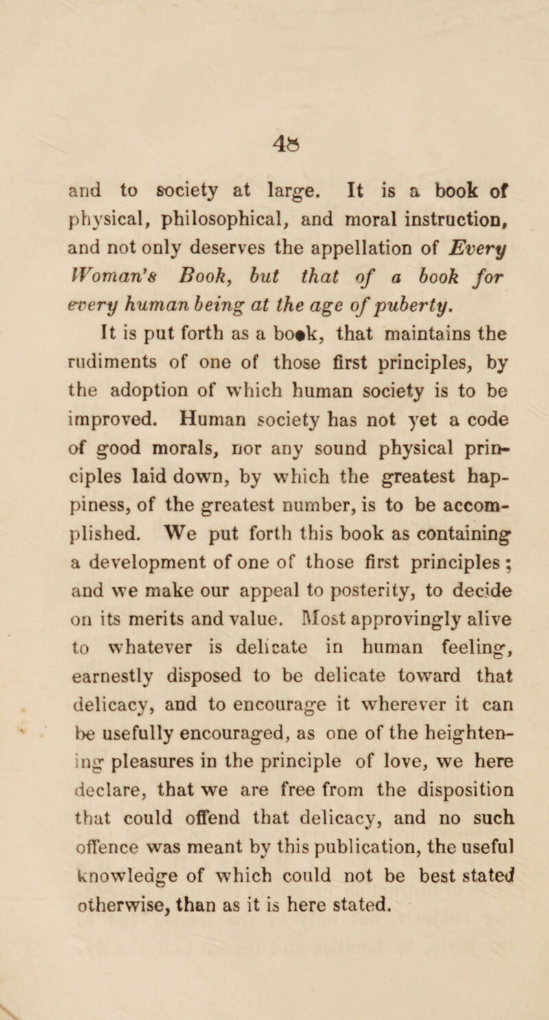 and to society at large. It is a book of physical, philosophical, and moral instruction, and not only deserves the appellation of Every IVoman’s Book, but that of a book for every human being at the age of puberty. It is put forth as a bo#k, that maintains the rudiments of one of those first principles, by the adoption of which human society is to be improved. Human society has not yet a code of good morals, nor any sound physical prin¬ ciples laid down, by which the greatest hap¬ piness, of the greatest number, is to be accom¬ plished. We put forth this book as containing a development of one of those first principles ; and we make our appeal to posterity, to decide on its merits and value. Most approvingly alive to whatever is delicate in human feeling, earnestly disposed to be delicate toward that delicacy, and to encourage it wherever it can be usefully encouraged, as one of the heighten¬ ing pleasures in the principle of love, we here declare, that we are free from the disposition that could offend that delicacy, and no such offence was meant by this publication, the useful knowledge of which could not be best stated otherwise, than as it is here stated.