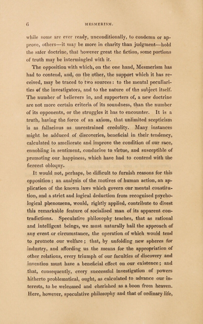 while some are ever ready, unconditionally, to condemn or ap¬ prove, others—it may be more in charity than judgment—hold the safer doctrine, that however great the fiction, some portions of truth may be intermingled with it. The opposition with which, on the one hand, Mesmerism has had to contend, and, on the other, the support which it has re¬ ceived, may be traced to two sources: to the mental peculiari¬ ties of the investigators, and to the nature of the subject itself. The number of believers in, and supporters of, a new doctrine are not more certain criteria of its soundness, than the number of its opponents, or the struggles it has to encounter. It is a truth, having the force of an axiom, that unlimited scepticism is as fallacious as unrestrained credulity. Many instances might be adduced of discoveries, beneficial in their tendency, calculated to ameliorate and improve the condition of our race, ennobling in sentiment, conducive to virtue, and susceptible of promoting our happiness, which have had to contend with the fiercest obloquy. If would not, perhaps, be difficult to furnish reasons for this opposition ; an analysis of the motives of human action, an ap¬ plication of the known laws which govern our mental constitu¬ tion, and a strict and logical deduction from recognised psycho¬ logical phenomena, would, rightly applied, contribute to divest this remarkable feature of socialised man of its apparent con¬ tradictions. Speculative philosophy teaches, that as rational and intelligent beings, we must naturally hail the approach of any event or circumstance, the operation of which would tend to promote our welfare; that, by unfolding new spheres for industry, and affording us the means for the appropriation of other relations, every triumph of our faculties of discovery and invention must have a beneficial effect on our existence; and that, consequently, every successful investigation of powers hitherto problematical, ought, as calculated to advance our in¬ terests, to be welcomed and cherished as a boon from heaven. Here, however, speculative philosophy and that of ordinary life,