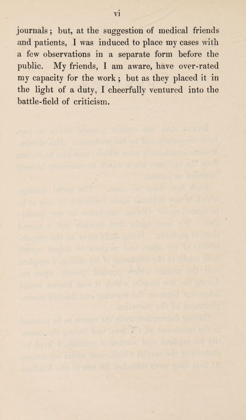 VI journals; but, at the suggestion of medical friends and patients, I was induced to place my cases with a few observations in a separate form before the public. My friends, I am aware, have over-rated my capacity for the work; but as they placed it in the light of a duty, I cheerfully ventured into the battle-field of criticism.