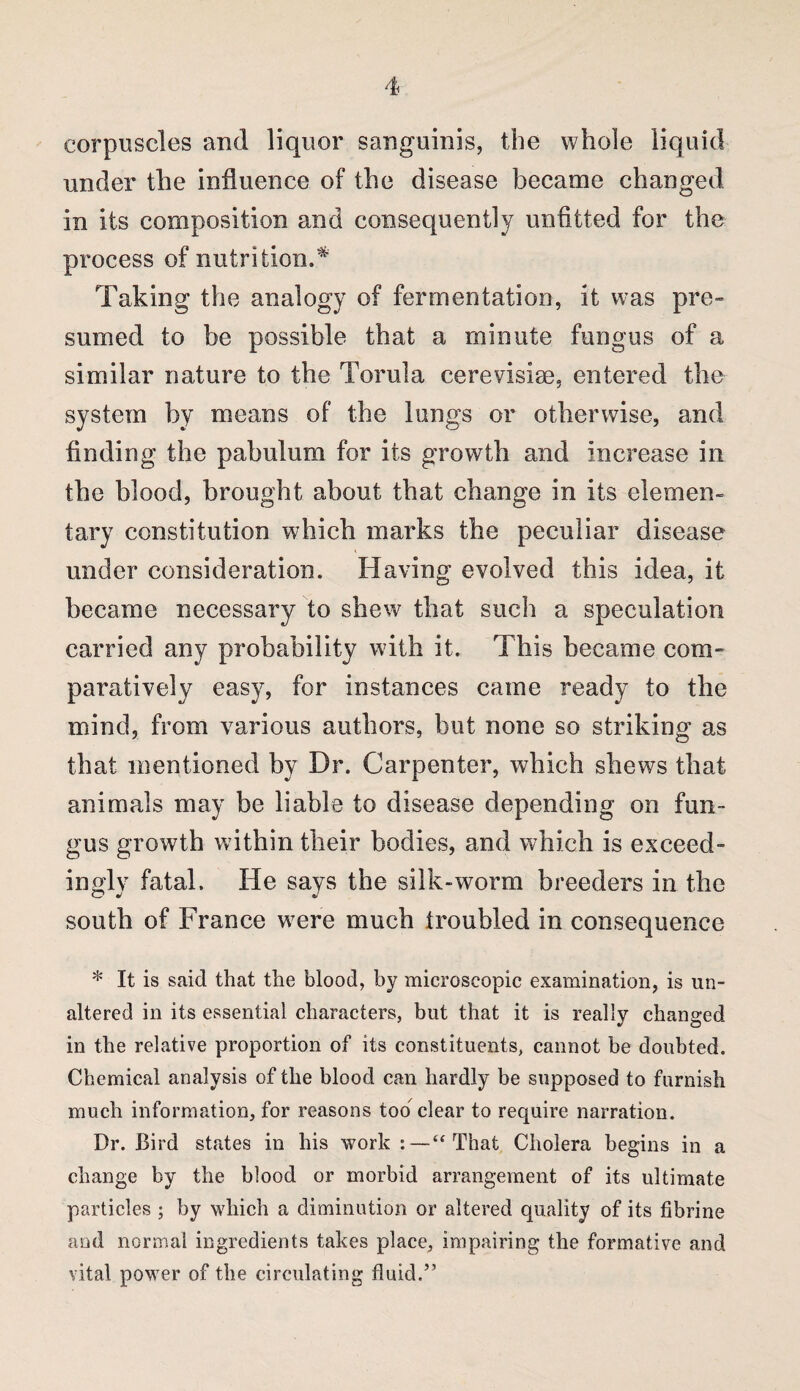 corpuscles and liquor sanguinis, the whole liquid under the influence of the disease became changed in its composition and consequently unfitted for the process of nutrition.* Taking the analogy of fermentation, it was pre» sumed to be possible that a minute fungus of a similar nature to the Torula cerevisise, entered the system by means of the lungs or otherwise, and finding the pabulum for its growth and increase in the blood, brought about that change in its elemen¬ tary constitution which marks the peculiar disease under consideration. Having evolved this idea, it became necessary to shew that such a speculation carried any probability with it. This became com- paratively easy, for instances came ready to the mind, from various authors, but none so striking as that mentioned by Dr. Carpenter, which shews that animals may be liable to disease depending on fun¬ gus growth within their bodies, and which is exceed¬ ingly fatal. He says the silk-worm breeders in the south of France were much troubled in consequence * It is said that the blood, by microscopic examination, is un¬ altered in its essential characters, but that it is really changed in the relative proportion of its constituents, cannot be doubted. Chemical analysis of the blood can hardly be supposed to furnish much information, for reasons too^ clear to require narration. Dr. Bird states in his work “That Cholera begins in a change by the blood or morbid arrangement of its ultimate particles ; by which a diminution or altered quality of its fibrine and normal ingredients takes place, impairing the formative and vital power of the circulating fluid.