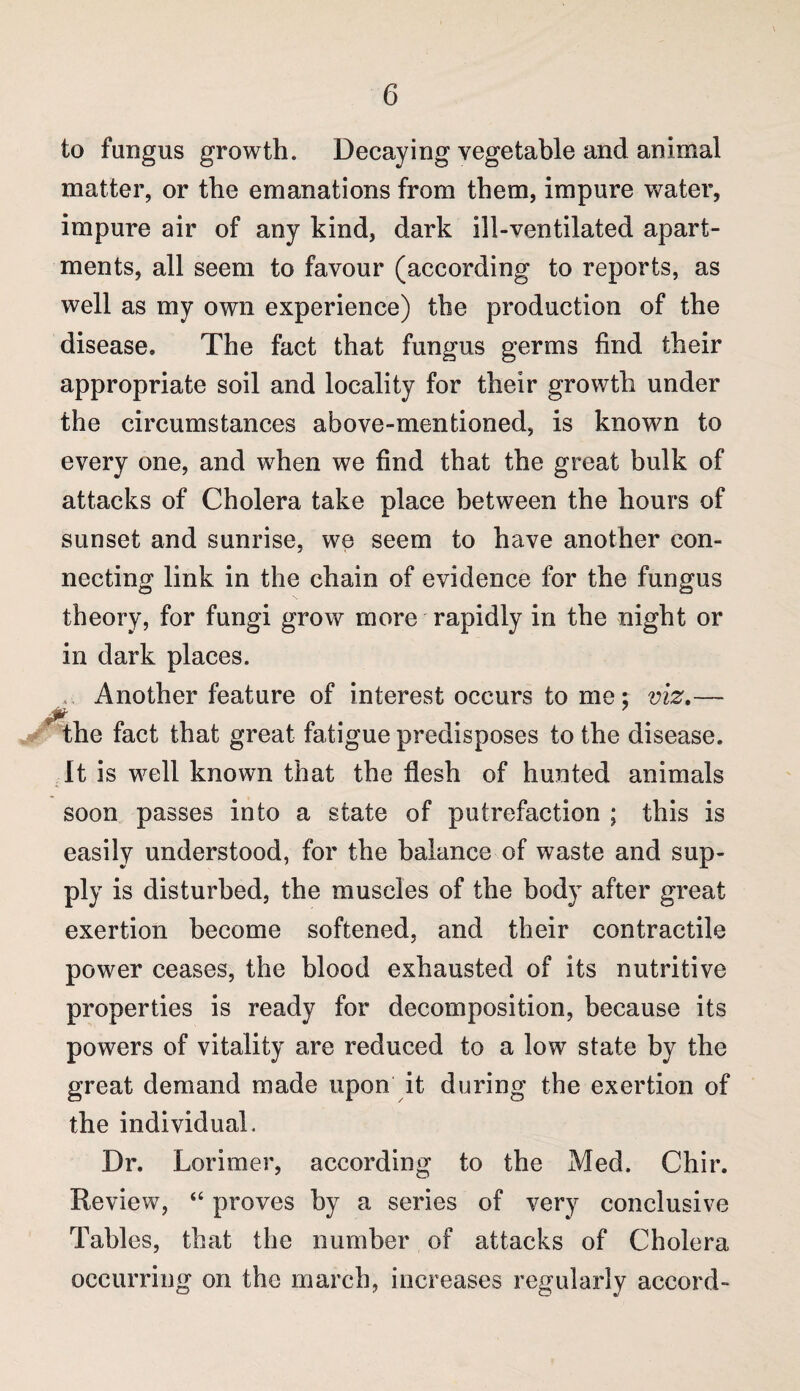 to fungus growth. Decaying vegetable and animal matter, or the emanations from them, impure water, impure air of any kind, dark ill-ventilated apart¬ ments, all seem to favour (according to reports, as well as my own experience) the production of the disease. The fact that fungus germs find their appropriate soil and locality for their growth under the circumstances above-mentioned, is known to every one, and when we find that the great bulk of attacks of Cholera take place between the hours of sunset and sunrise, we seem to have another con¬ necting link in the chain of evidence for the fungus theory, for fungi grow more rapidly in the night or in dark places. Another feature of interest occurs to me; viz.— y' the fact that great fatigue predisposes to the disease. It is well known that the flesh of hunted animals soon passes into a state of putrefaction ; this is easily understood, for the balance of waste and sup¬ ply is disturbed, the muscles of the body after great exertion become softened, and their contractile power ceases, the blood exhausted of its nutritive properties is ready for decomposition, because its powers of vitality are reduced to a low state by the great demand made upon it during the exertion of the individual. Dr. Lorimer, according to the Med. Chir. Review, “ proves by a series of very conclusive Tables, that the number of attacks of Cholera occurring on the march, increases regularly accord-