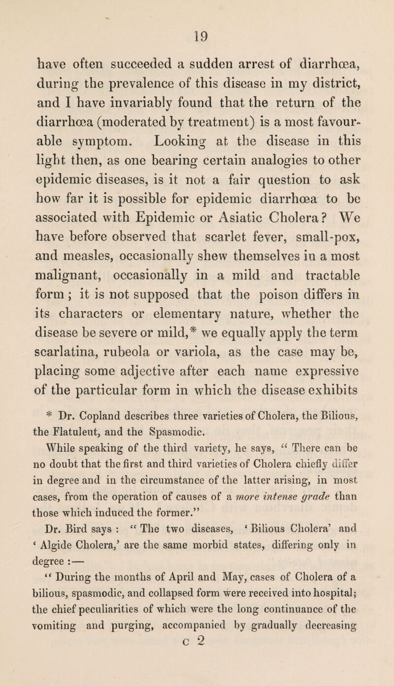 have often succeeded a sudden arrest of diarrhoea, during the prevalence of this disease in my district, and I have invariably found that the return of the diarrhoea (moderated by treatment) is a most favour¬ able symptom. Looking at the disease in this light then, as one bearing certain analogies to other epidemic diseases, is it not a fair question to ask how far it is possible for epidemic diarrhoea to be associated with Epidemic or Asiatic Cholera? We have before observed that scarlet fever, small-pox, and measles, occasionally shew themselves in a most malignant, occasionally in a mild and tractable form ; it is not supposed that the poison differs in its characters or elementary nature, whether the disease be severe or mild.,* we equally apply the term scarlatina, rubeola or variola, as the case may be, placing some adjective after each name expressive of the particular form in which the disease exhibits * Dr. Copland describes three varieties of Cholera, the Bilious, the Flatulent, and the Spasmodic. While speaking of the third variety, he says, u There can be no doubt that the first and third varieties of Cholera chiefly differ in degree and in the circumstance of the latter arising, in most cases, from the operation of causes of a more intense grade than those which induced the former.” Dr. Bird says : “ The two diseases, ‘ Bilious Cholera’ and * Algide Cholera,’ are the same morbid states, differing only in degree : — “ During the months of April and May, cases of Cholera of a bilious, spasmodic, and collapsed form were received into hospital; the chief peculiarities of which were the long continuance of the vomiting and purging, accompanied by gradually decreasing c 2