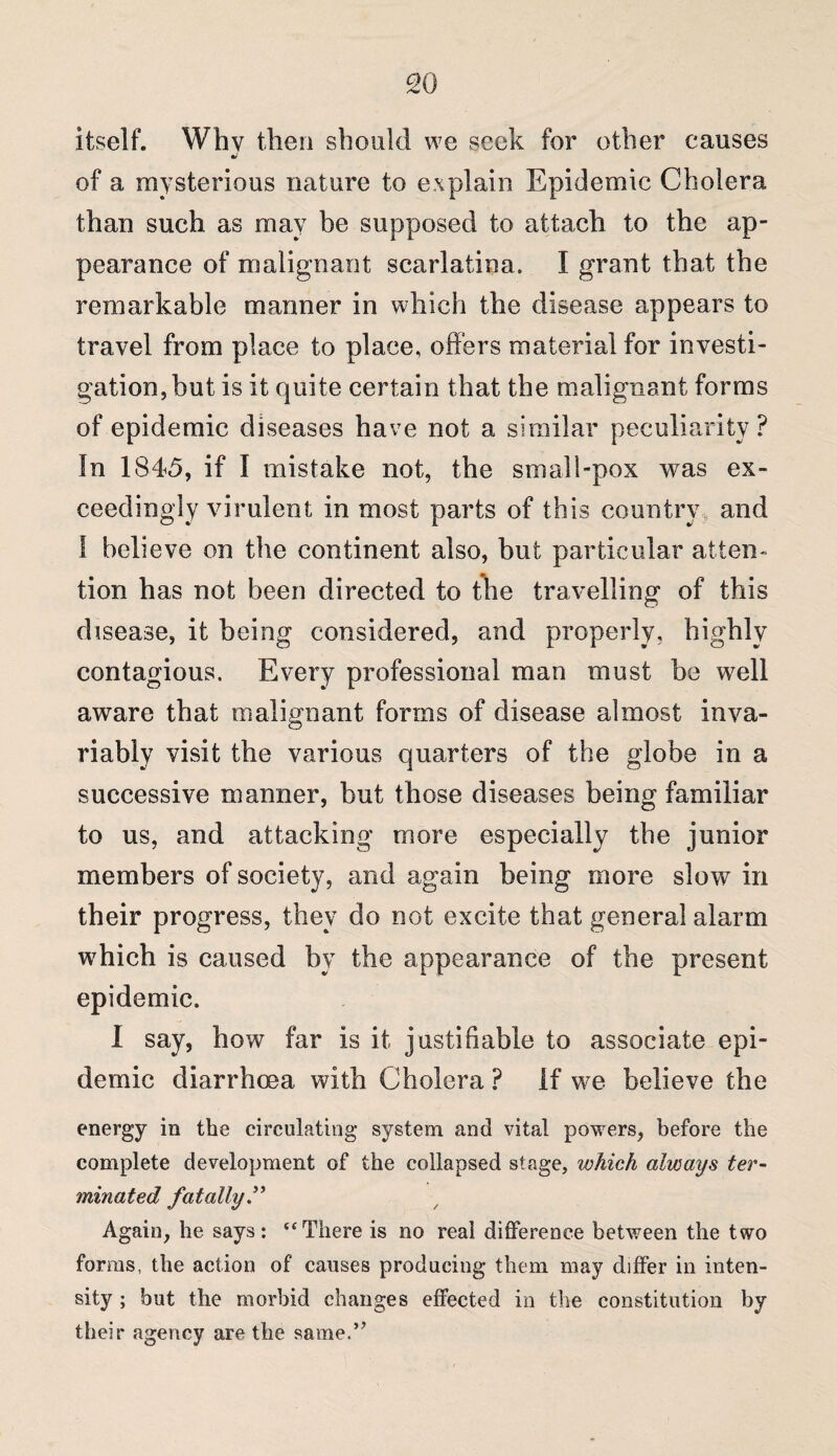 itself. Whv then should we seek for other causes of a mysterious nature to explain Epidemic Cholera than such as may be supposed to attach to the ap¬ pearance of malignant scarlatina. I grant that the remarkable manner in which the disease appears to travel from place to place, offers material for investi¬ gation, but is it quite certain that the malignant forms of epidemic diseases have not a similar peculiarity? In 1845, if I mistake not, the small-pox was ex¬ ceedingly virulent in most parts of this country and I believe on the continent also, but particular atten¬ tion has not been directed to the travelling of this disease, it being considered, and properly, highly contagious. Every professional man must be well aware that malignant forms of disease almost inva¬ riably visit the various quarters of the globe in a successive manner, but those diseases being familiar to us, and attacking more especially the junior members of society, and again being more slow in their progress, they do not excite that general alarm which is caused by the appearance of the present epidemic. I say, how far is it justifiable to associate epi¬ demic diarrhoea with Cholera ? If we believe the energy in the circulating system and vital powers, before the complete development of the collapsed stage, which always ter¬ minated fatally” Again, he says: ‘‘There is no real difference between the two forms, the action of causes producing them may differ in inten¬ sity ; but the morbid changes effected in the constitution by their agency are the same.”