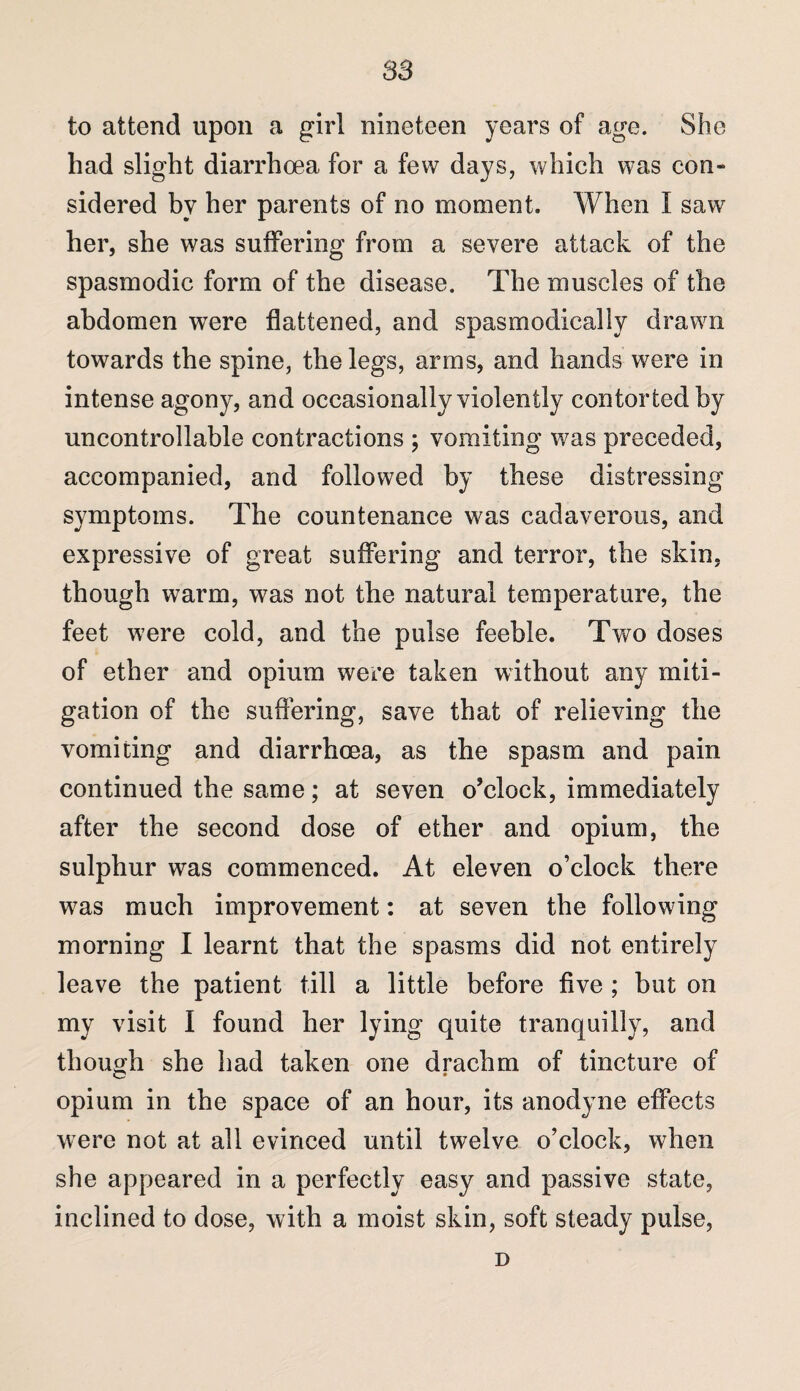 to attend upon a girl nineteen years of age. She had slight diarrhoea for a few days, which was con¬ sidered by her parents of no moment. When I saw her, she was suffering from a severe attack of the spasmodic form of the disease. The muscles of the abdomen were flattened, and spasmodically drawn towards the spine, the legs, arms, and hands were in intense agony, and occasionally violently contorted by uncontrollable contractions ; vomiting was preceded, accompanied, and followed by these distressing symptoms. The countenance was cadaverous, and expressive of great suffering and terror, the skin, though warm, was not the natural temperature, the feet were cold, and the pulse feeble. Two doses of ether and opium were taken without any miti¬ gation of the suffering, save that of relieving the vomiting and diarrhoea, as the spasm and pain continued the same; at seven o’clock, immediately after the second dose of ether and opium, the sulphur was commenced. At eleven o’clock there was much improvement: at seven the following morning I learnt that the spasms did not entirely leave the patient till a little before five ; but on my visit I found her lying quite tranquilly, and though she had taken one drachm of tincture of opium in the space of an hour, its anodyne effects were not at ail evinced until twelve o’clock, when she appeared in a perfectly easy and passive state, inclined to dose, with a moist skin, soft steady pulse, D