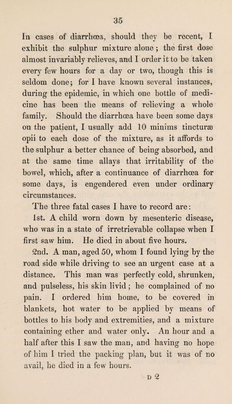 In cases of diarrhoea, should they be recent, I exhibit the sulphur mixture alone ; the first dose almost invariably relieves, and I order it to be taken every few hours for a day or two, though this is seldom done; for I have known several instances, during the epidemic, in which one bottle of medi¬ cine has been the means of relieving a whole family. Should the diarrhoea have been some days on the patient, I usually add 10 minims tincturm opii to each dose of the mixture, as it affords to the sulphur a better chance of being absorbed, and at the same time allays that irritability of the bowel, which, after a continuance of diarrhoea for some days, is engendered even under ordinary circumstances. The three fatal cases I have to record are: 1st. A child worn down by mesenteric disease, who was in a state of irretrievable collapse when I first saw him. He died in about five hours. 2nd. A man, aged 50, whom I found lying by the road side while driving to see an urgent case at a distance. This man was perfectly cold, shrunken, and pulseless, his skin livid; he complained of no pain. I ordered him home, to be covered in blankets, hot water to be applied by means of bottles to his body and extremities, and a mixture containing ether and water only. An hour and a half after this I saw the man, and having no hope of him I tried the packing plan, but it was of no avail, he died in a few hours. D 2