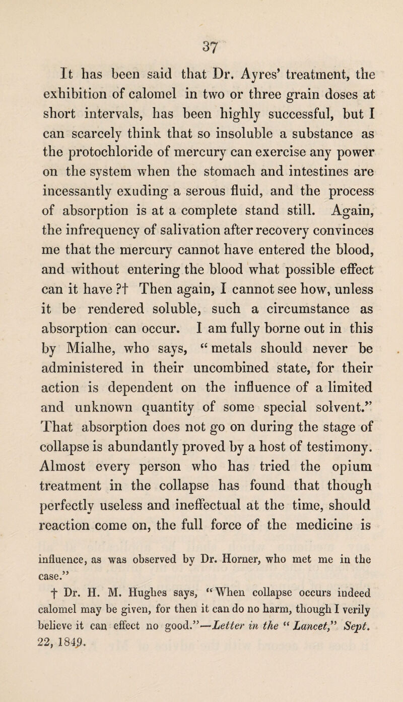 It has been said that Dr. Ayres* treatment, the exhibition of calomel in two or three grain doses at short intervals, has been highly successful, but I can scarcely think that so insoluble a substance as the protochloride of mercury can exercise any power on the system when the stomach and intestines are J incessantly exuding a serous fluid, and the process of absorption is at a complete stand still. Again, the infrequency of salivation after recovery convinces me that the mercury cannot have entered the blood, and without entering the blood what possible effect can it have ?t Then again, I cannot see how, unless it be rendered soluble, such a circumstance as absorption can occur. I am fully borne out in this by Mialhe, who says, “ metals should never be administered in their uncombined state, for their action is dependent on the influence of a limited and unknown quantity of some special solvent/* That absorption does not go on during the stage of collapse is abundantly proved by a host of testimony. Almost every person who has tried the opium treatment in the collapse has found that though perfectly useless and ineffectual at the time, should reaction come on, the full force of the medicine is influence, as was observed by Dr. Homer, who met me in the case.” f Dr. H. M. Hughes says, “When collapse occurs indeed calomel may be given, for then it can do no harm, though I verily believe it can effect no good.”—Letter in the u Lancet,” Sept. 22, 184$.