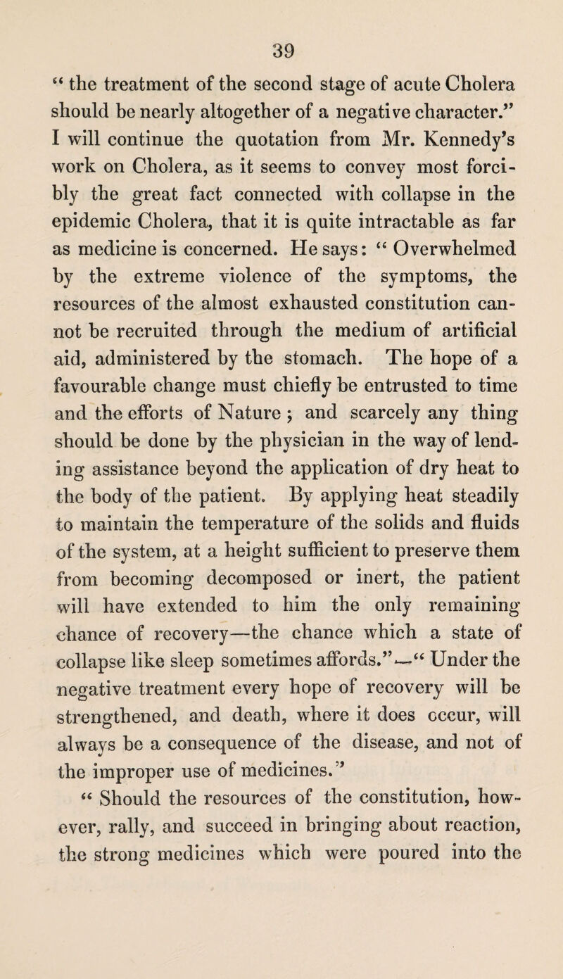 s< the treatment of the second stage of acute Cholera should be nearly altogether of a negative character.,, I will continue the quotation from Mr. Kennedy’s work on Cholera, as it seems to convey most forci¬ bly the great fact connected with collapse in the epidemic Cholera, that it is quite intractable as far as medicine is concerned. He says: “ Overwhelmed by the extreme violence of the symptoms, the resources of the almost exhausted constitution can¬ not be recruited through the medium of artificial aid, administered by the stomach. The hope of a favourable change must chiefly be entrusted to time and the efforts of Nature ; and scarcely any thing should be done by the physician in the way of lend¬ ing assistance beyond the application of dry heat to the body of the patient. By applying heat steadily to maintain the temperature of the solids and fluids of the system, at a height sufficient to preserve them from becoming decomposed or inert, the patient will have extended to him the only remaining chance of recovery—the chance which a state of collapse like sleep sometimes affords,”—“ Under the negative treatment every hope of recovery will be strengthened, and death, where it does occur, will always be a consequence of the disease, and not of the improper use of medicines.” 45 Should the resources of the constitution, how¬ ever, rally, and succeed in bringing about reaction, the strong medicines which were poured into the