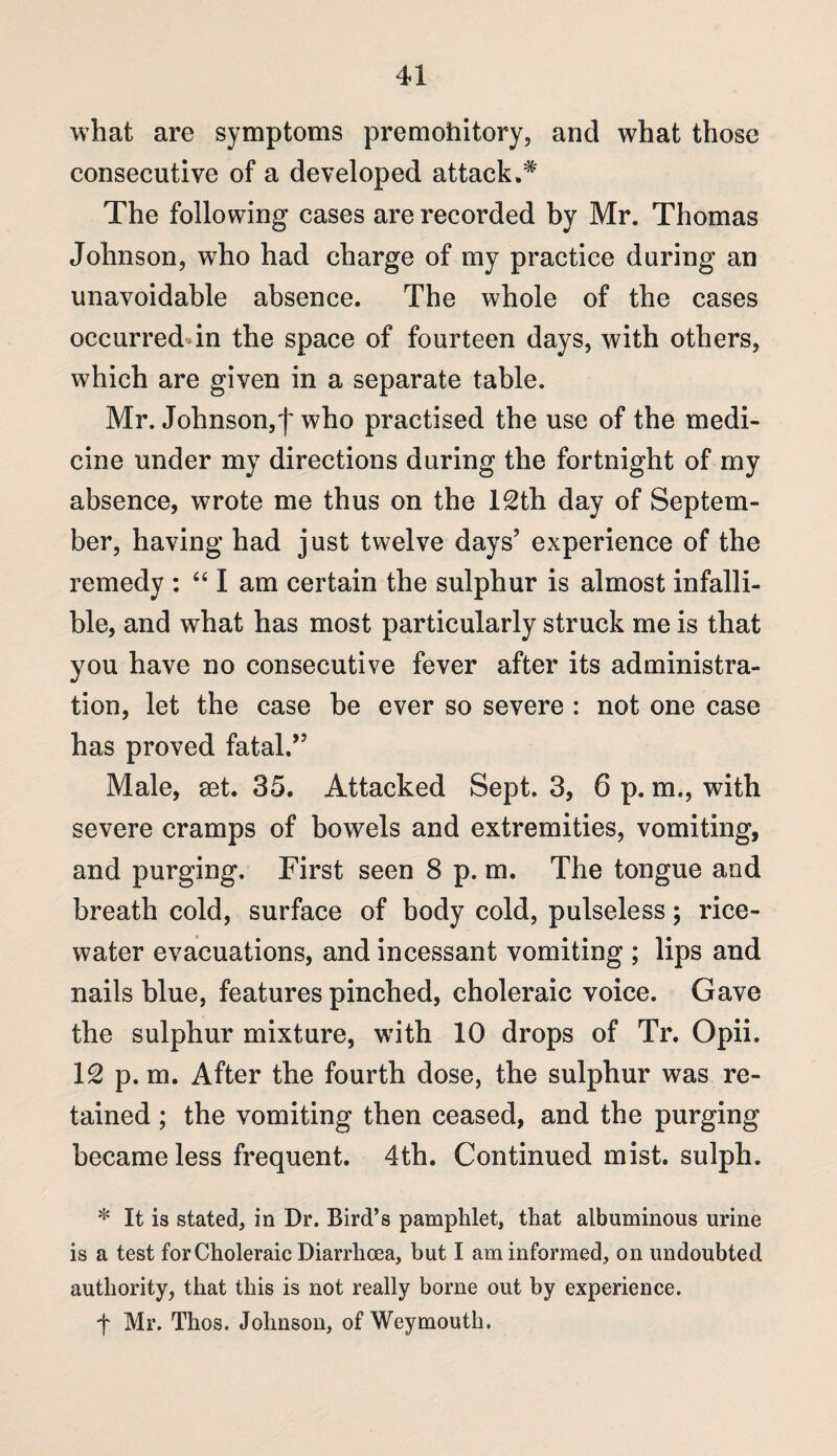 what are symptoms premohitory, and what those consecutive of a developed attack.# The following cases are recorded by Mr. Thomas Johnson, who had charge of my practice daring an unavoidable absence. The whole of the cases occurreddn the space of fourteen days, with others, which are given in a separate table. Mr. Johnson,f who practised the use of the medi¬ cine under my directions during the fortnight of my absence, wrote me thus on the 12th day of Septem¬ ber, having had just twelve days’ experience of the remedy : “ I am certain the sulphur is almost infalli¬ ble, and what has most particularly struck me is that you have no consecutive fever after its administra¬ tion, let the case be ever so severe : not one case has proved fatal.” Male, set. 35. Attacked Sept. 3, 6 p. m., with severe cramps of bowels and extremities, vomiting, and purging. First seen 8 p. m. The tongue and breath cold, surface of body cold, pulseless; rice- water evacuations, and incessant vomiting ; lips and nails blue, features pinched, choleraic voice. Gave the sulphur mixture, with 10 drops of Tr. Opii. 12 p. m. After the fourth dose, the sulphur was re¬ tained ; the vomiting then ceased, and the purging became less frequent. 4th. Continued mist, sulph. * It is stated, in Dr. Bird’s pamphlet, that albuminous urine is a test for Choleraic Diarrhoea, but I am informed, on undoubted authority, that this is not really borne out by experience. ■f Mr. Thos. Johnson, of Weymouth.