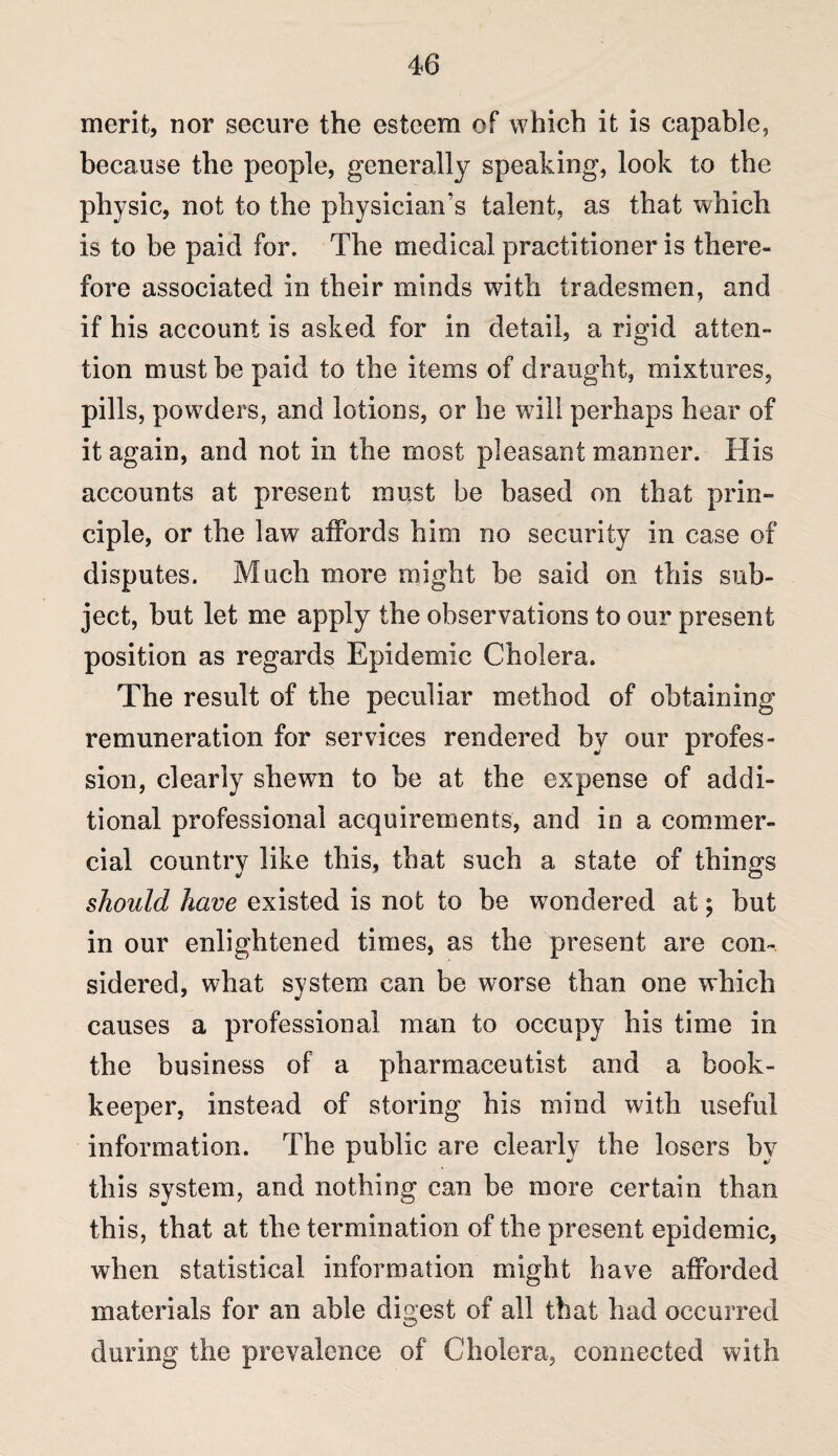 merit, nor secure the esteem of which it is capable, because the people, generally speaking, look to the physic, not to the physician’s talent, as that which is to be paid for. The medical practitioner is there¬ fore associated in their minds with tradesmen, and if his account is asked for in detail, a rigid atten¬ tion must be paid to the items of draught, mixtures, pills, powders, and lotions, or he will perhaps hear of it again, and not in the most pleasant manner. His accounts at present must be based on that prin¬ ciple, or the law affords him no security in case of disputes. Much more might be said on this sub¬ ject, but let me apply the observations to our present position as regards Epidemic Cholera. The result of the peculiar method of obtaining remuneration for services rendered by our profes¬ sion, clearly shewn to be at the expense of addi¬ tional professional acquirements, and in a commer¬ cial country like this, that such a state of things should have existed is not to be wondered at; but in our enlightened times, as the present are con¬ sidered, what system can be worse than one which causes a professional man to occupy his time in the business of a pharmaceutist and a book¬ keeper, instead of storing his mind with useful information. The public are clearly the losers by this system, and nothing can be more certain than this, that at the termination of the present epidemic, when statistical information might have afforded materials for an able digest of all that had occurred during the prevalence of Cholera, connected with