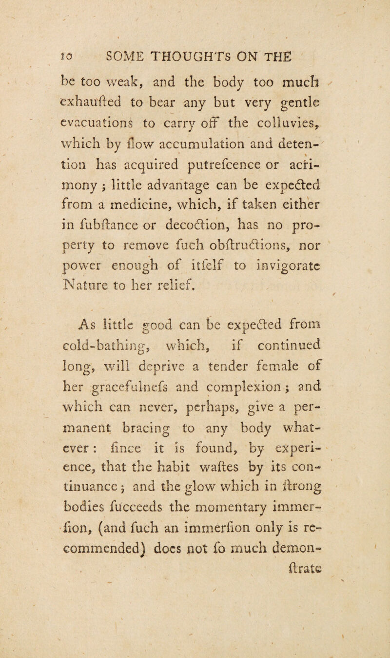 be too weak, and the body too much exhausted to bear any but very gentle evacuations to carry off the colluvies, which by flow accumulation and deten¬ tion has acquired putrefcence or acri¬ mony 5 little advantage can be expedted from a medicine, which, if taken either in fubftance or decodtion, has no pro¬ perty to remove fuch obftrudtions, nor r power enough of itfelf to invigorate Nature to her relief. As little good can be expected from cold-bathing, which, if continued long, will deprive a tender female of her gracefulnefs and complexion ; and which can never, perhaps, give a per¬ manent bracing to any body what¬ ever : fince it is found, by experi¬ ence, that the habit waftes by its con¬ tinuance 5 and the glow which in Itrong bodies fucceeds the momentary immer- iion, (and fuch an immerfion only is re¬ commended) docs not fo much demon- ftrate