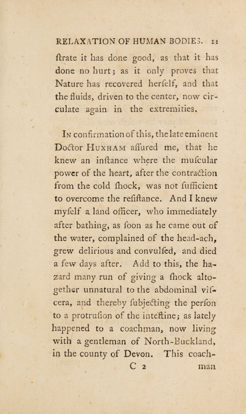 ftrate it has done good, as that it has done no hurt; as it only proves that Nature has recovered herfelf, and that « the fluids, driven to the center, now cir~ culate again in the extremities. In confirmation of this, the late eminent Doctor Huxham allured me, that he knew an inftance where the muscular power of the heart, after the contraction from the cold fhock, was not fufficient to overcome the refiflaoce. And I knew myfelf a land officer, who immediately after bathing, as foon as he came out of the water, complained of the head-ach, grew delirious and convulfed, and died a few days after. Add to this, the ha¬ zard many run of giving a fhock alto¬ gether unnatural to the abdominal vif«* cera, and thereby fubjedting the perfon to a protrufion of the inteflune; as lately happened to a coachman, now living with a gentleman of North-Buckland, in the county of Devon. This coach- C 2 man i