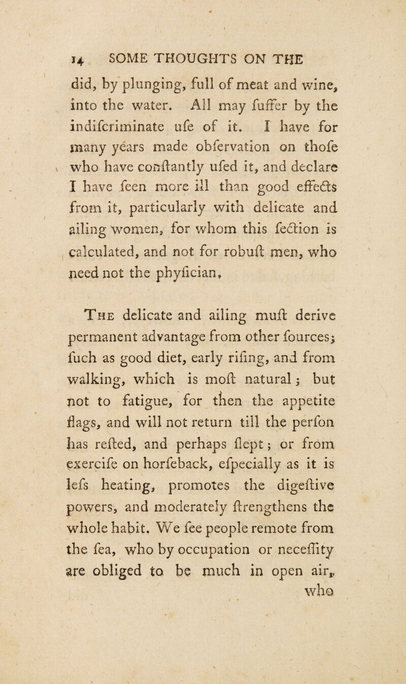 did, by plunging, full of meat and wine, into the water. All may fuffer by the indifcriminate ufe of it. I have for many years made obfervation on thofe who have conftantly ufed it, and declare I have feen more ill than good effedts from it, particularly with delicate and ailing women, for whom this feclion is calculated, and not for robuft men, who need not the pbyfician. The delicate and ailing muft derive permanent advantage from other fources^ fuch as good diet, early riling, and from walking, which is moft natural; but not to fatigue, for then the appetite flags, and will not return till the perfon has refted, and perhaps fiept; or from exercife on horfeback, efpecially as it is lefs heating, promotes the digeftive powers, and moderately flrengthens the whole habit. We fee people remote from the fea, who by occupation or neceffity are obliged to be much in open air,, who