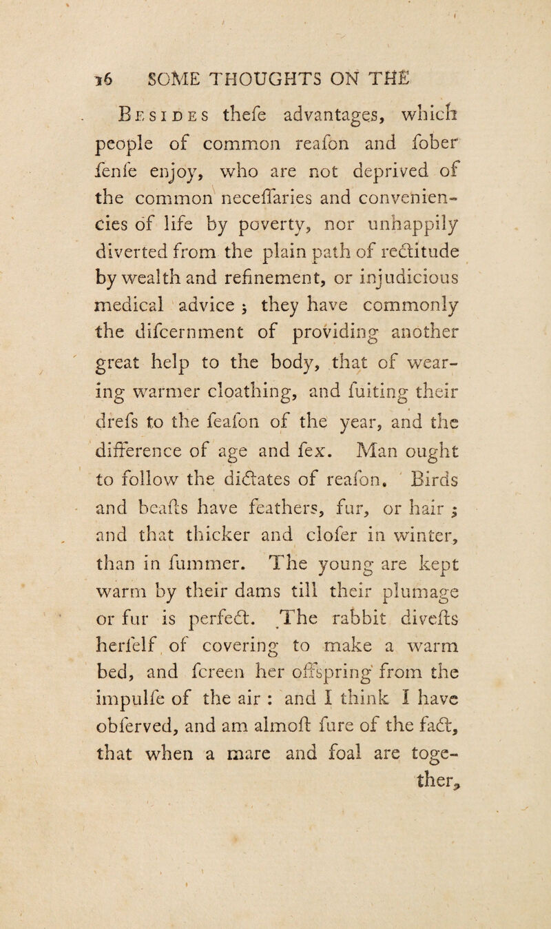 Besides thefe advantages, which people of common reafon and fober fenfe enjoy, who are not deprived of the common neceffaries and convenient cies of life by poverty, nor unhappily diverted from the plain path of rectitude by wealth and refinement, or injudicious medical advice ; they have commonly the difcernment of providing another great help to the body, that of wear¬ ing warmer cloathing, and fuiting their drefs to the feafon of the year, and the difference of age and fex. Man ought to follow the didates of reafon. Birds and beads have feathers, fur, or hair ; and that thicker and clofer in winter, than in fummer. The young are kept warm by their dams till their plumage or fur is perfect:. The rabbit divefts herd If of covering; to make a warm O bed, and fcreen her offspring from the impulfe of the air : and I think I have obferved, and am almoft dire of the fad:, that when a mare and foal are toge¬ ther^