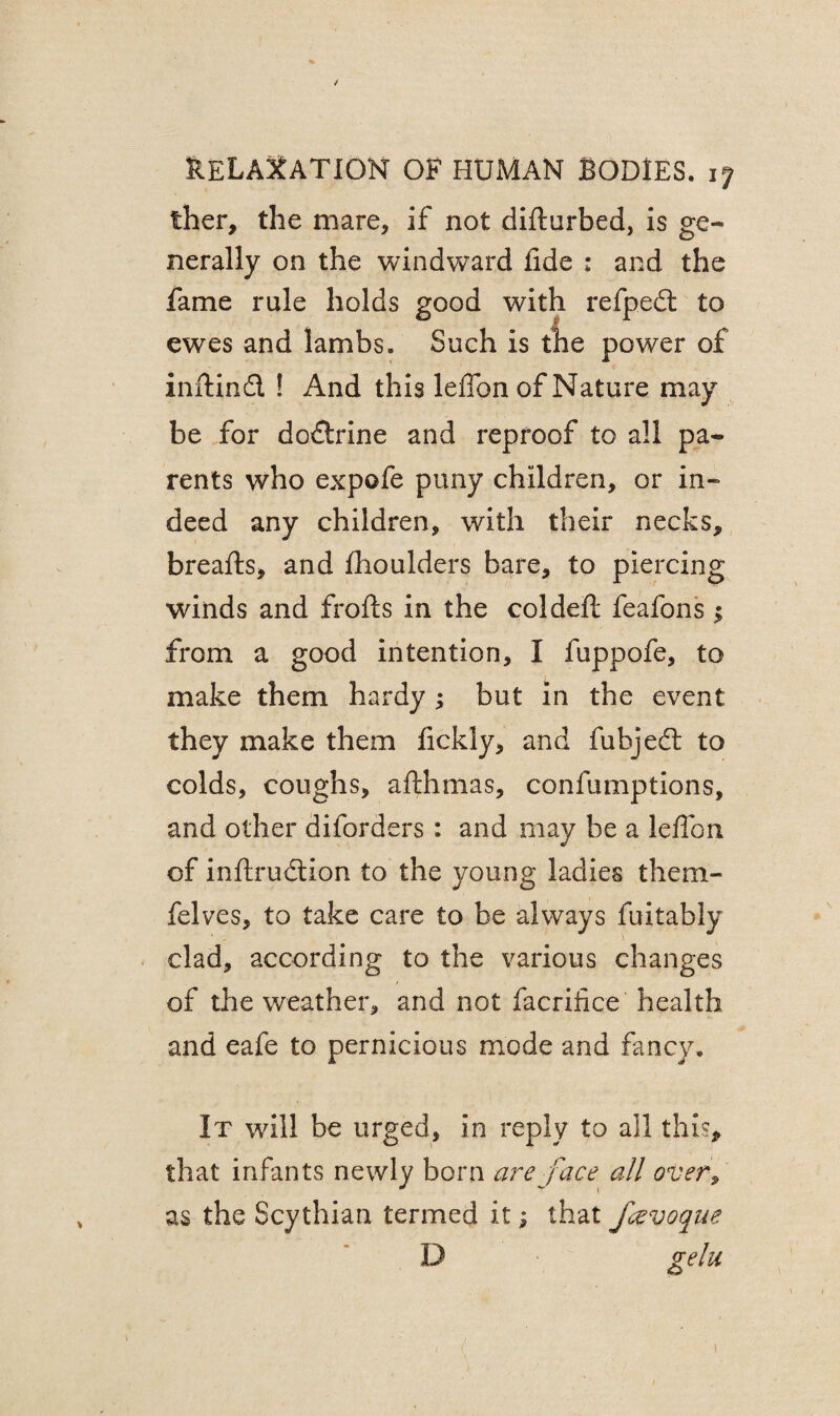 ther, the mare, if not difturbed, is ge¬ nerally on the windward lide : and the fame rule holds good with refpedt to ewes and lambs. Such is the power of inftind ! And this leffon of Nature may be for dodtrine and reproof to all pa¬ rents who expofe puny children, or in¬ deed any children, with their necks, breafts, and fhoulders bare, to piercing winds and frofts in the coldeft feafons ; from a good intention, I fuppofe, to make them hardy ; but in the event they make them fickly, and fubjedl to colds, coughs, afthmas, confumptions, and other diforders: and may be a leffon of inftrudtion to the young ladies them- felves, to take care to be always fuitably clad, according to the various changes of the weather, and not facrifice health and eafe to pernicious mode and fancy. It will be urged, in reply to all this* that infants newly born are face all over9 as the Scythian termed it; that fcevoque D gelu