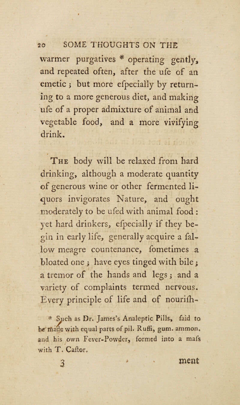 warmer purgatives * operating gently* and repeated often* after the ufe of an emetic ; but more efpecially by return¬ ing to a more generous diet* and making ufe of a proper admixture of animal and vegetable food* and a more vivifying drink. * The body will be relaxed from hard drinking* although a moderate quantity of generous wine or other fermented li¬ quors invigorates Nature, and ought moderately to be ufed with animal food : yet hard drinkers* efpecially if they be¬ gin in early life, generally acquire a fal¬ low meagre countenance, fometimes a bloated one y have eyes tinged with bile ^ a tremor of the hands and legs; and a variety of complaints termed nervous. Every principle of life and of nourifh- * ^uch as Dr. James’s Analeptic Pills, faid to her ifiade with equal parts of pil. Ruffi, gum. amnion, and his own Fever-Powder, formed into a mafs with T. Caflor* 3 mem*