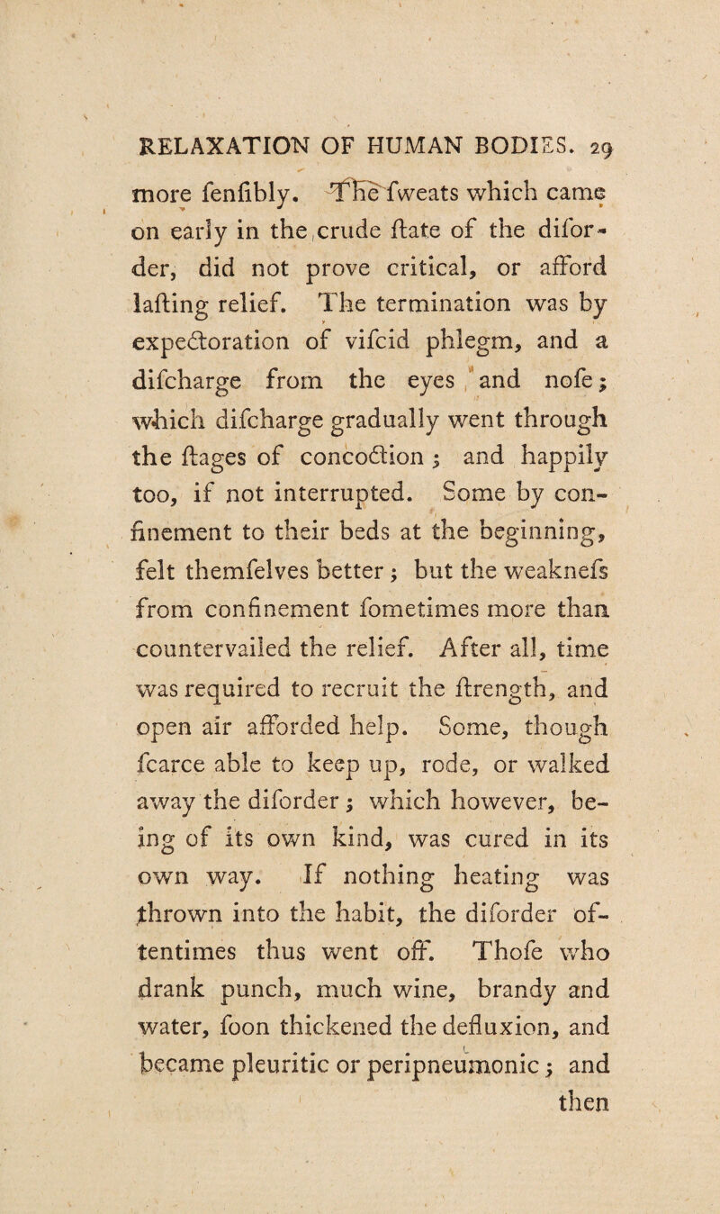 - '-v ■ . more fenfibly. TTie fweats which came on early in the,crude ftate of the difor^ der, did not prove critical, or afford lafting relief. The termination was by expectoration of vifcid phlegm, and a difcharge from the eyes and nofe; which difcharge gradually went through the ftages of concoCtion 3 and happily too, if not interrupted. Some by con¬ finement to their beds at the beginning, felt themfelves better; but the weaknefs from confinement fometimes more than countervailed the relief. After all, time was required to recruit the flrength, and open air afforded help. Some, though fcarce able to keep up, rode, or walked away the diforder ; which however, be¬ ing of its own kind, was cured in its own way. If nothing heating was thrown into the habit, the diforder of¬ tentimes thus went off. Thofe who drank punch, much wine, brandy and water, foon thickened the defluxion, and became pleuritic or peripneumonic $ and then