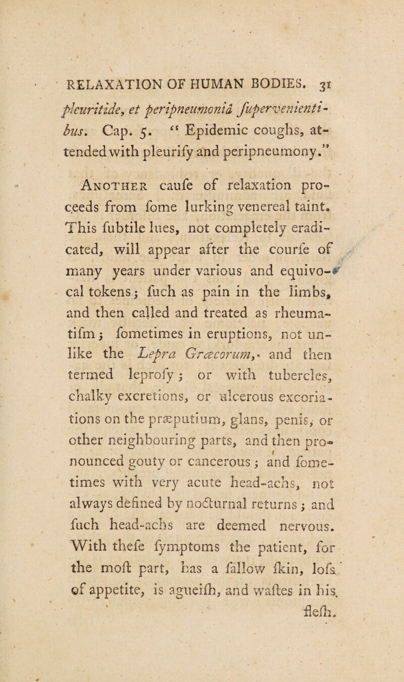 pleuritide, peripneumonia fupervenienti- Cap. 5. “ Epidemic coughs, at¬ tended with pleurify and peripneumony Another caufe of relaxation pro¬ ceeds from fome lurking venereal taint. This fubtile lues, not completely eradi¬ cated, will appear after the courfe of many years under various and equivo-*' cal tokens; fuch as pain in the limbs* and then called and treated as rheuma- tifm 5 fometimes in eruptions, not un¬ like the Lepra Gracorum,« and then termed leprofy; or with tubercles, chalky excretions, or ulcerous excoria¬ tions on the prseputiu-m, gjans, penis, or other neighbouring parts, and then pro¬ nounced gouty or cancerous; and fome¬ times with very acute head-achs, not always defined by nodturnal returns; and fuch head-achs are deemed nervous. With thefe fymptoms the patient, for ■ the moil part, has a fallow fkin, lofa of appetite, is agueifh, and waftes in his, fle/h.