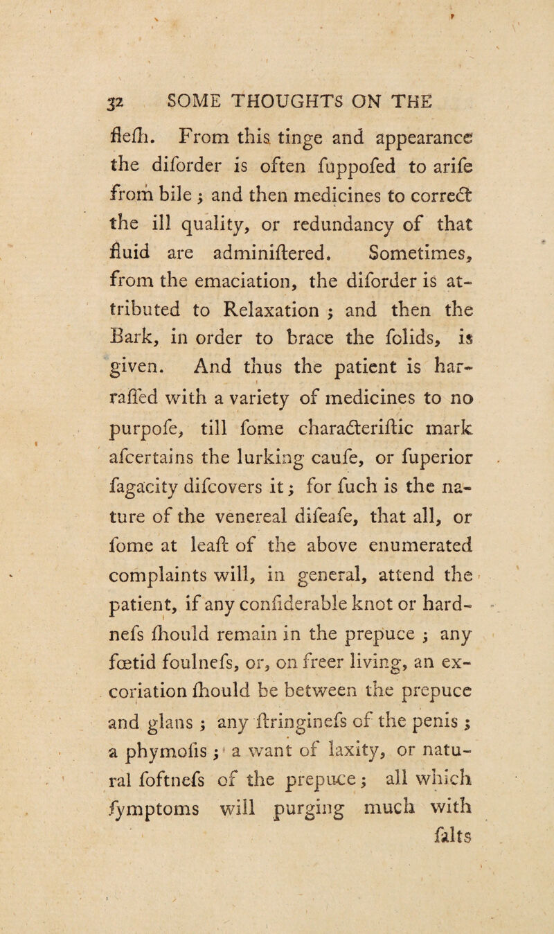 ' • /, ' ■ fiefli. From this tinge and appearance the diforder is often fuppofed to arife from bile $ and then medicines to corredt the ill quality, or redundancy of that fluid are adminiftered. Sometimes, from the emaciation, the diforder is at¬ tributed to Relaxation ; and then the Bark, in order to brace the folids, is given. And thus the patient is har- 1 raffed with a variety of medicines to no purpofe, till fome charadteriftic mark afcertains the lurking caufe, or fuperior fagacity difcovers it; for fuch is the na« ture of the venereal difeafe, that all, or fome at lead: of the above enumerated complaints will, in general, attend the patient, if any confiderable knot or hard- nefs fhould remain in the prepuce ; any foetid foulnefs, or, on freer living, an ex¬ coriation fhould be between the prepuce and glans ; any ftringinefs of the penis 5 a phymolis ; a want of laxity, or natu¬ ral foftnefs of the prepuce; all which fymptoms will purging much with falts