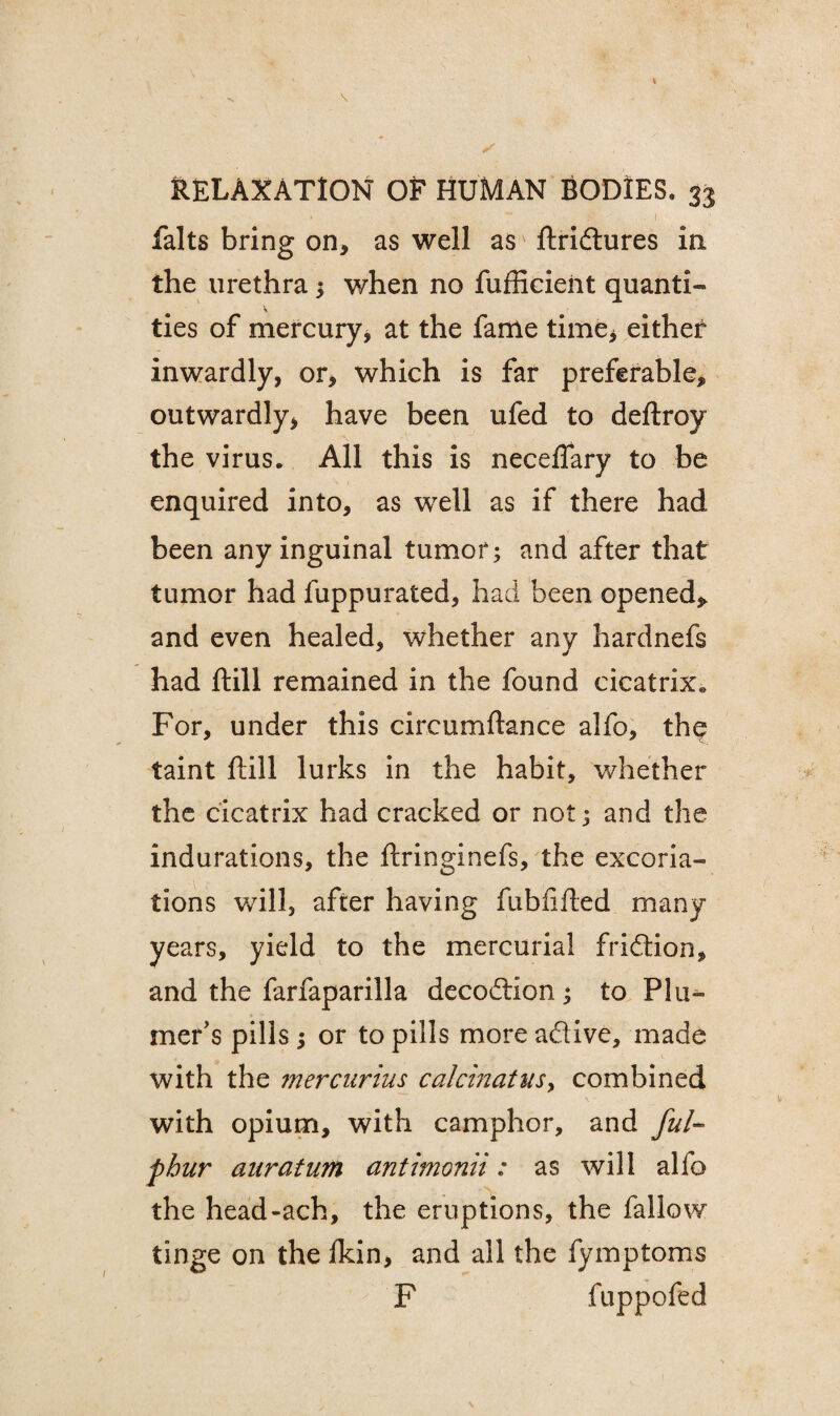 ' •  £ . •’ I falts bring on, as well as ftridtures in the urethra ; when no fufficient quanti- ties of mercury, at the fame time, either inwardly, or, which is far preferable, outwardly, have been ufed to deftroy the virus. All this is neceflary to be enquired into, as well as if there had been any inguinal tumor; and after that tumor had luppurated, had been opened* and even healed, whether any hardnefs had ftill remained in the found cicatrix. For, under this circumftance alfo, the taint ftill lurks in the habit, whether the cicatrix had cracked or not; and the indurations, the ftringinefs, the excoria¬ tions will, after having fubfifted many years, yield to the mercurial fridtion, and the farfaparilla decodtion ; to PI ti¬ mer’s pills; or to pills more adive, made with the mercurius calcinates, combined with opium, with camphor, and ful- pbur aurafum antimonii: as will alfo the head-ach, the eruptions, the fallow tinge on the fkin, and all the fymptoms F fuppofed