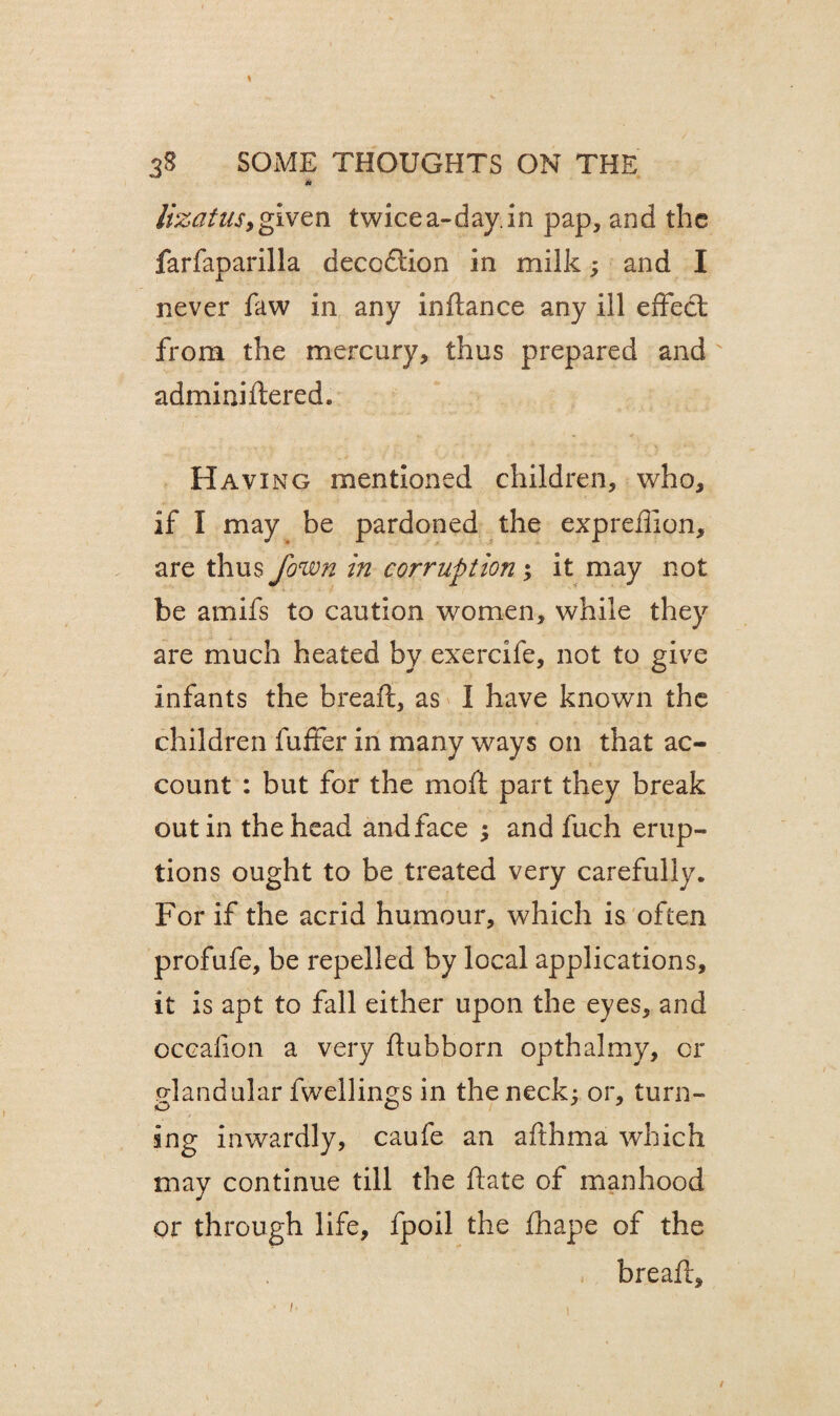 * lizatusy given twice a-day. in pap, and the farfaparilla decodtion in milk; and I never faw in any inftance any ill effect; from the mercury, thus prepared and adminidered. Having mentioned children, who, if I may be pardoned the expreflion, are thus jown in corruption ; it may not be amifs to caution women, while they are much heated by exercife, not to give infants the bread:, as I have known the children fuffer in many ways on that ac¬ count : but for the moft part they break out in the head and face ; and fuch erup¬ tions ought to be treated very carefully. For if the acrid humour, which is often profufe, be repelled by local applications, it is apt to fall either upon the eyes, and occalion a very dubborn opthalmy, or glandular dwellings in the neck: or, turn¬ ing inwardly, caufe an afthma which may continue till the date of manhood or through life, fpoil the fhape of the bread.