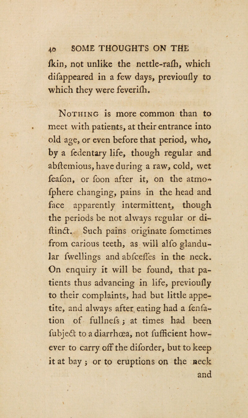 fkin, not unlike the nettle-rafli, which difappeared in a few days, previoufly to which they were feverifh* Nothing is more common than to meet with patients, at their entrance into old age, or even before that period, who* by a fedentary life, though regular and abftemious, have during a raw, cold, wet feafon, or foon after it, on the at mo-* fphere changing, pains in the head and face apparently intermittent, though the periods be not always regular or di- ftindt. Such pains originate fometimes from carious teeth, as will alfo glandu¬ lar fwellings and abfcefles in the neck. On enquiry it will be found, that pa¬ tients thus advancing in life, previoufly to their complaints, had but little appe¬ tite, and always after eating had a fenfa- tion of fullnefs; at times had been fubjeft to a diarrhoea, not fufficient how¬ ever to carry off the diforder, but to keep it at bay ; or to eruptions on the neck and