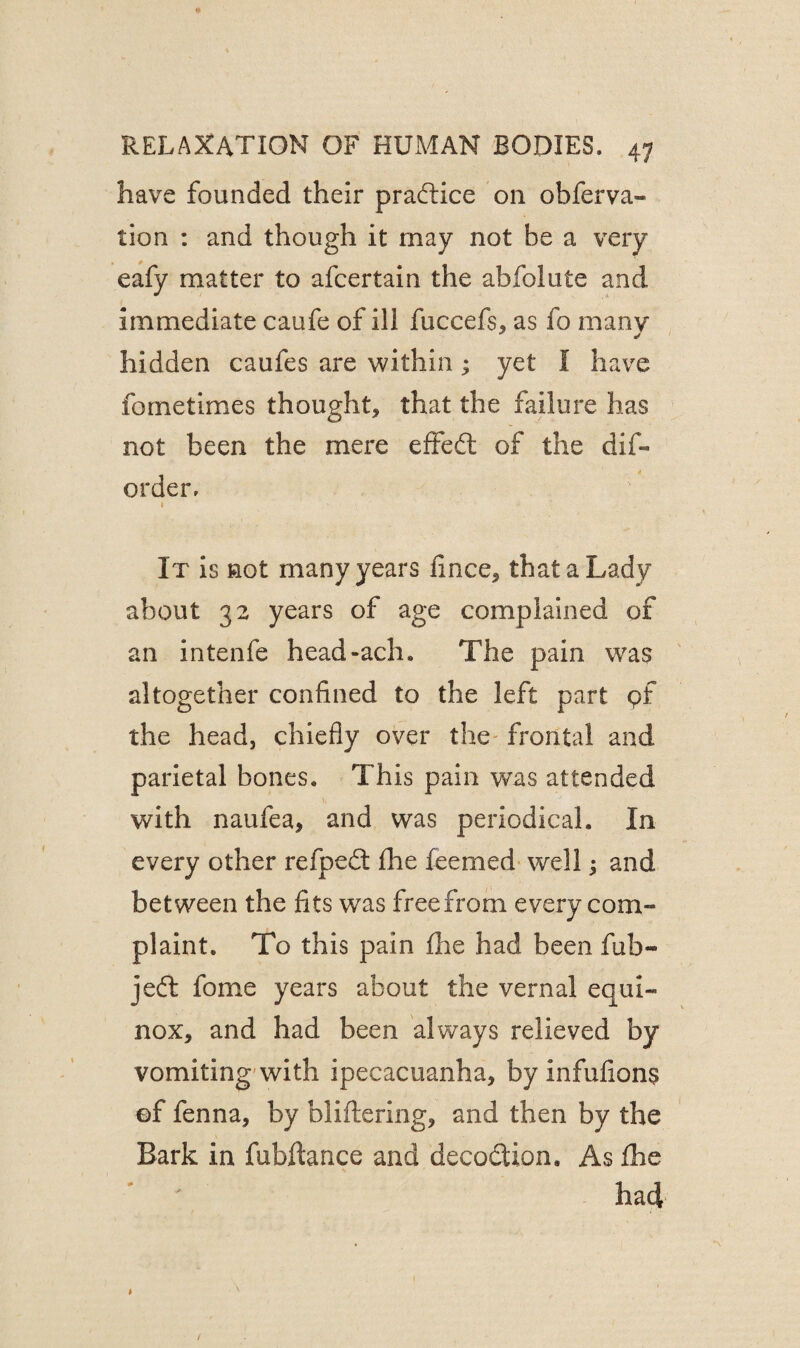 have founded their practice on obferva- tion : and though it may not he a very eafy matter to afcertain the abfolute and immediate caufe of ill fuccefs, as fo many hidden caufes are within; yet I have fometimes thought, that the failure has not been the mere effed of the dis¬ order, 1 . ✓ ■ ' . It is not many years fince, that a Lady about 32 years of age complained of an intenfe head-ach. The pain was altogether confined to the left part of the head, chiefly over the frontal and parietal bones. This pain was attended )y with naufea, and was periodical. In every other refped fhe feemed well; and between the fits was free from every com¬ plaint. To this pain fhe had been fub- jed fome years about the vernal equi¬ nox, and had been always relieved by vomiting with ipecacuanha, by infufions ©f fenna, by bliftering, and then by the Bark in fubftance and decodion. As fhe had