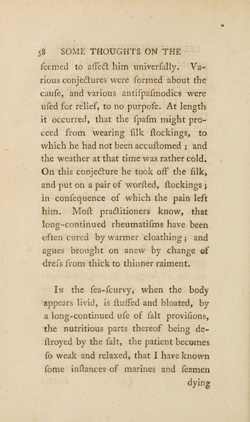 feemed to affedt him univerfally. Va«* rious conjedtures were formed about the caufe, and various antifpafmodics were ufed for relief, to no purpofe. At length it occurred, that the fpafm might pro- ceed from wearing filk blockings, to 1 .. which he had not been accuftomed ; and the weather at that time was rather cold* » On this conjedure he took off the filk, and put on a pair of worded, ftockings in confequence of which the pain left him. Moft praditioners know, that long-continued rheumatifms have been often cured by warmer cloathing; and agues brought on anew by change of drefs from thidk to thinner raiment. In the fea-fcurvy, when the body appears livid, is fluffed and bloated, by a long-continued ufe of fait provifions, the nutritious parts thereof being de¬ ft royed by the fait, the patient becomes fo weak and relaxed, that I have known forne inftances of marines and feamen