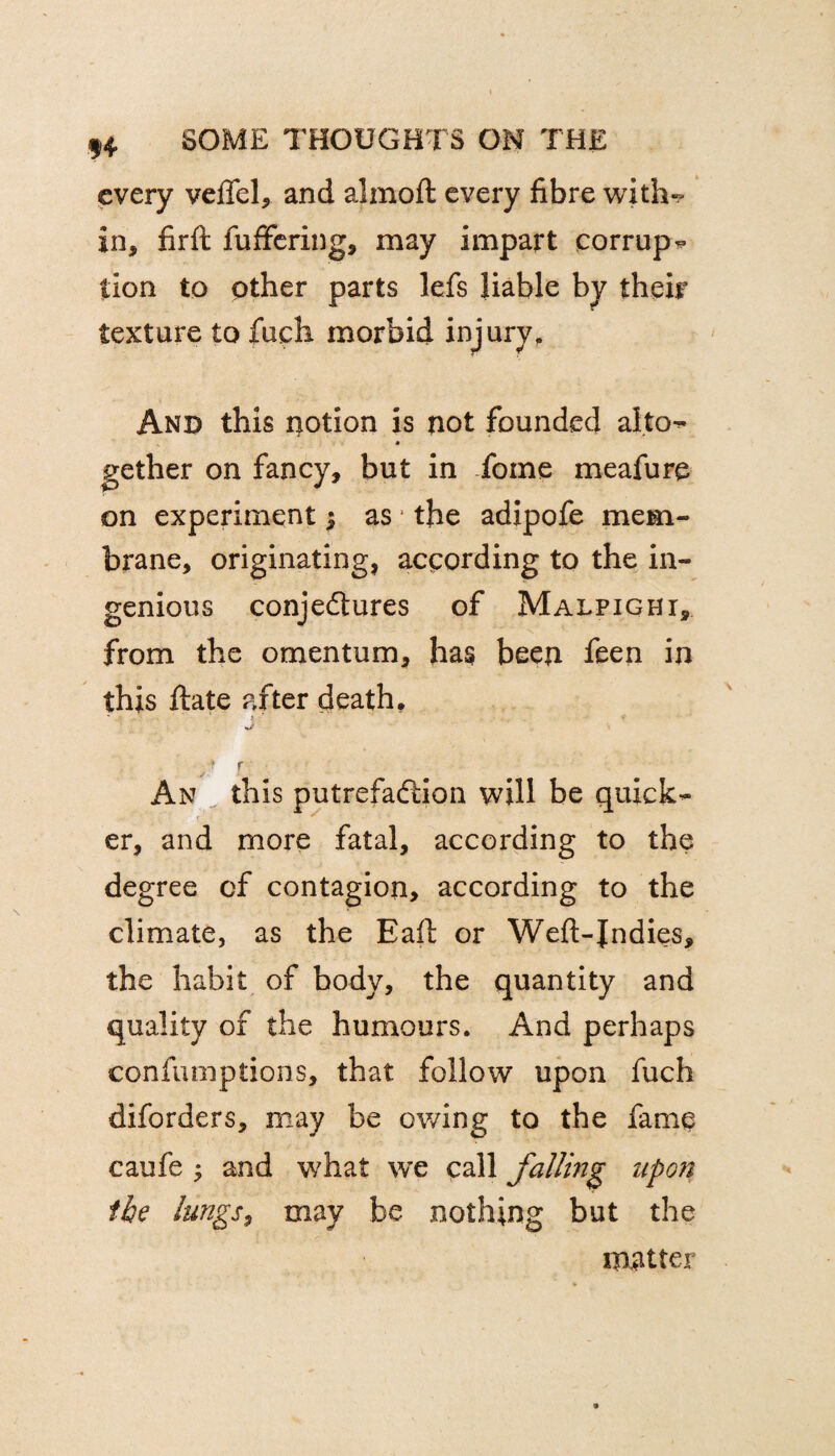 every velfel, and alrnoft every fibre with- in, firft fuffering, may impart corrup¬ tion to other parts lefs liable by their texture to fuch morbid injury. And this notion is not founded alto-- * gether on fancy, but in fotne meafure on experiment $ as the adipofe mem¬ brane, originating, according to the in¬ genious conjedtures of Malpighi, from the omentum, has been feen in this ftate after death. ^ i ■ An this putrefadiion will be quick¬ er, and more fatal, according to the degree of contagion, according to the climate, as the Eaft or Weft-Jndies, the habit of body, the quantity and quality of the humours. And perhaps confumptions, that follow upon fuch diforders, may be owing to the fame caufe ; and what we call falling upon fie lungs, may be nothing but the matter