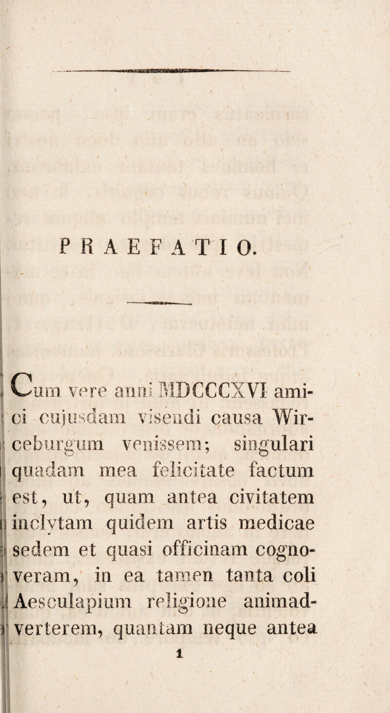 * Cum vere anni MDCCCXVI ami¬ ci cuiusdam visendi causa Wir- j ceburgum venissem; singulari quadam mea felicitate factum est, ut, quam antea civitatem inclytam quidem artis medicae i sedem et quasi officinam cogno¬ veram, in ea tamen tanta coli . Aesculapium religione animad- ) verterem, quantam neque antea