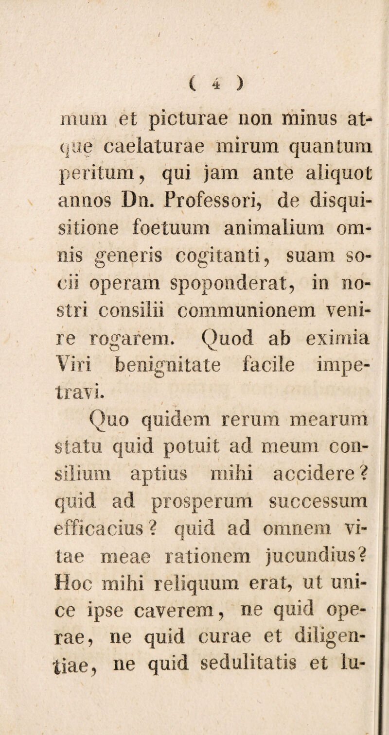 I ( 4 ) mum et picturae non minus at¬ que caelaturae mirum quantum peritum, qui jam ante aliquot annos Dn. Professori, de disqui¬ sitione foetuum animalium om¬ nis generis cogitanti, suam so¬ cii operam spoponderat, in no¬ stri consilii communionem veni¬ re rogarem. Quod ab eximia Viri benignitate facile impe- trav i. Quo quidem rerum mearum statu quid potuit ad meum con¬ silium aptius mihi accidere ? quid ad prosperum successum efficacius ? quid ad omnem vi¬ tae meae rationem jucundius? Hoc mihi reliquum erat, ut uni¬ ce ipse caverem, ne quid ope¬ rae, ne quid curae et diligen¬ tiae, ne quid sedulitatis et lu-