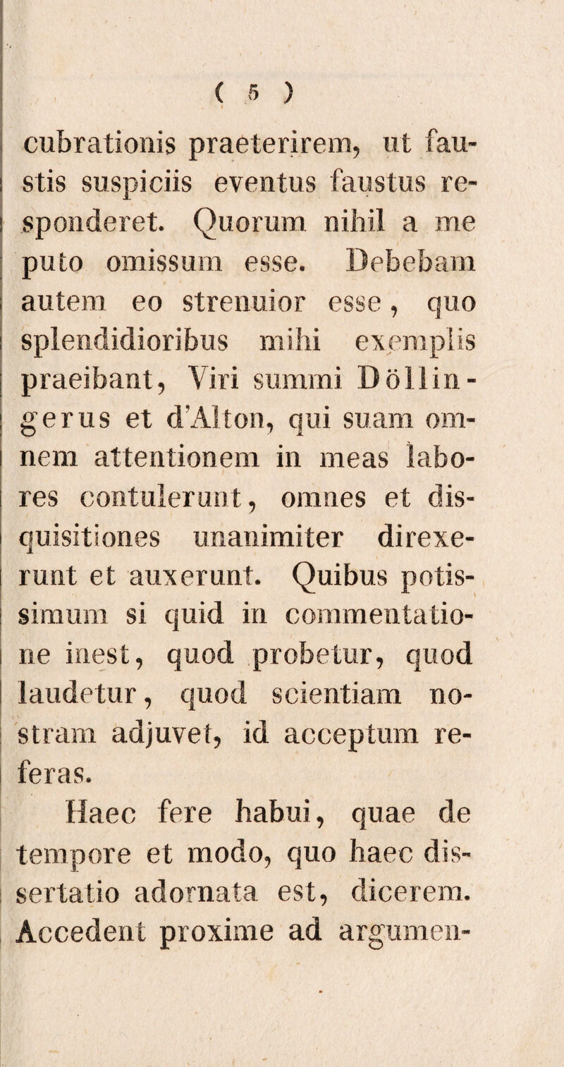 cubrationis praeterirem, ut fau- : stis suspiciis eventus faustus re- i sponderet. Quorum nihil a me puto omissum esse. Debebam ; autem eo strenuior esse, quo i splendidioribus mihi exemplis praeibant, Viri summi Dolliri- gerus et d’Alton, qui suam om¬ nem attentionem in meas labo¬ res contulerunt, omnes et dis¬ quisitiones unanimiter direxe¬ runt et auxerunt. Quibus potis¬ simum si quid in commentatio¬ ne inest, quod probetur, quod laudetur, quod scientiam no¬ stram adjuvet, id acceptum re¬ feras. Haec fere habui, quae de tempore et modo, quo haec dis¬ sertatio adornata est, dicerem. Accedent proxime ad argumen-