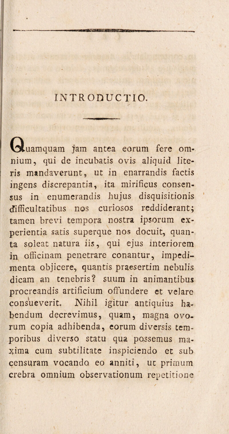 —•————— ■ .——wb—>a r- - INTRODUCTIO. ' .1—PM (Quamquam jam antea eorum fere om¬ nium 5 qui de incubatis ovis aliquid lite¬ ris mandaverunt ? ut in enarrandis factis ingens discrepantia, ita mirificus consen¬ sus in enumerandis hujus disquisitionis difficultatibus nos curiosos reddiderant; tamen brevi tempora nostra ipsorum ex¬ perientia satis superque nos docuit, quan¬ ta soleat natura iis, qui ejus interiorem in officinam penetrare conantur, impedi¬ menta objicere, quantis praesertim nebulis dicam an tenebris? suum in animantibus procreandis artificium offundere et velare consueverit. Nihil igitur antiquius ha¬ bendum decrevimus, quam, magna ovo¬ rum copia adhibenda, eorum diversis tem¬ poribus diverso statu qua possemus ma¬ xima cum subtilitate inspiciendo et sub censuram vocando eo anniti, uc primum crebra omnium observationum repetitione