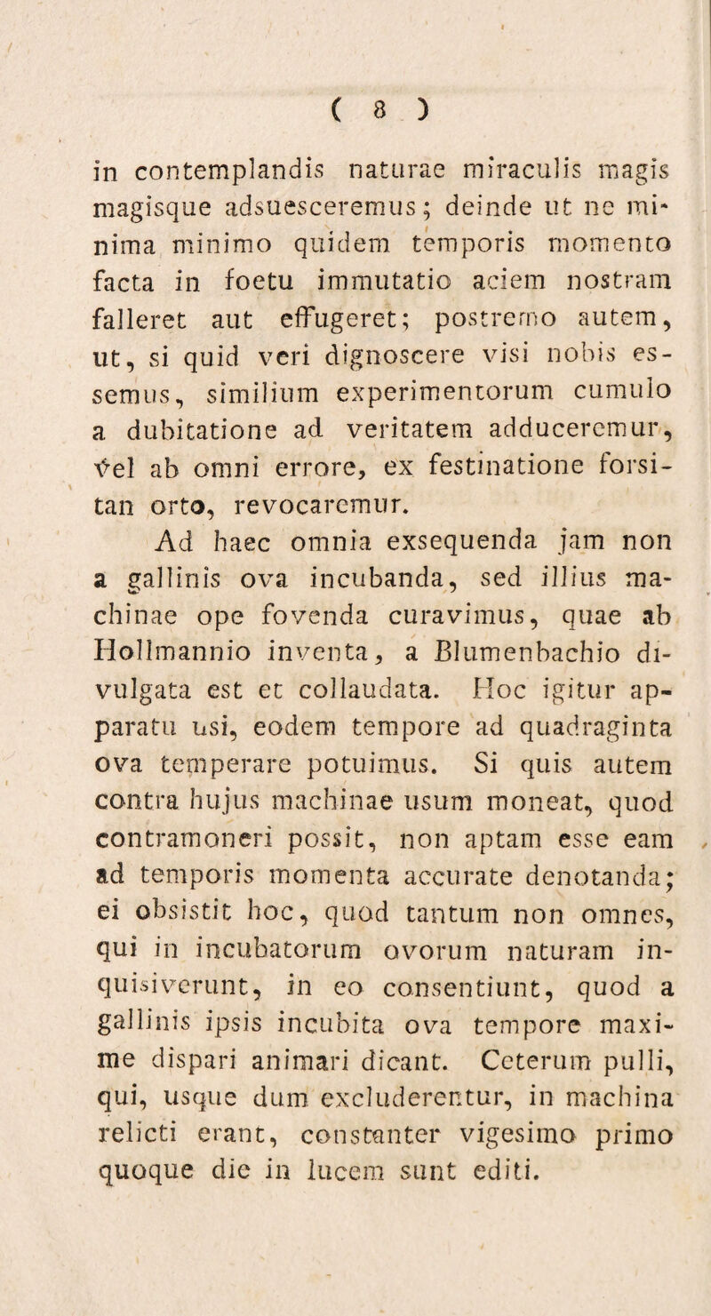 / ( 8 ) in contemplandis naturae miraculis magis magisque adsuesceremus; deinde ut ne mi¬ nima minimo quidem temporis momento facta in foetu immutatio aciem nostram falleret aut effugeret; postremo autem, ut, si quid veri dignoscere visi nobis es¬ semus, similium experimentorum cumulo a dubitatione ad veritatem adduceremur, tfel ab omni errore, ex festinatione forsi¬ tan orto, revocaremur. Ad haec omnia exsequenda jam non a gallinis ova incubanda, sed illius ma¬ chinae ope fovenda curavimus, quae ah Hollmannio inventa, a Blumenbachio di¬ vulgata est et collaudata. Hoc igitur ap¬ paratu usi, eodem tempore ad quadraginta ova temperare potuimus. Si quis autem contra hujus machinae usum moneat, quod contramoneri possit, non aptam esse eam , ad temporis momenta accurate denotanda; ei obsistit hoc, quod tantum non omnes, qui in incubatorum ovorum naturam in- quisiverunt, in eo consentiunt, quod a gallinis ipsis incubita ova tempore maxi¬ me dispari animari dicant. Ceterum pulli, qui, usque dum excluderentur, in machina relicti erant, constanter vigesima primo quoque die in lucem sunt editi.