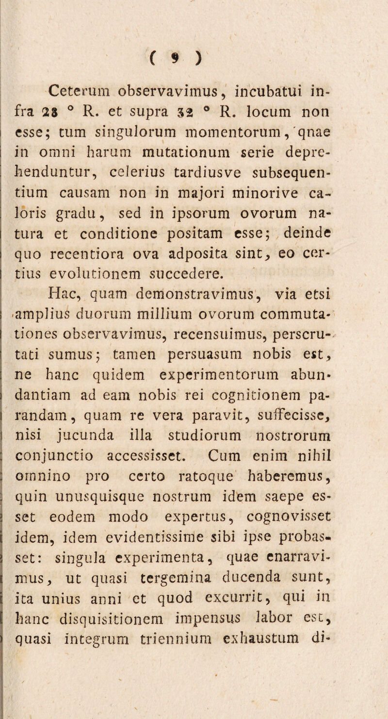 Ceterum observavimus, incubatui in¬ fra 2a ° R. et supra 32 0 R. locum non 1 esse; tum singulorum momentorum,'qnae in omni harum mutationum serie depre¬ henduntur, celerius tardius ve subsequen¬ dum causam non in majori minorive ca¬ loris gradu, sed in ipsorum ovorum na¬ tura et conditione positam esse; deinde quo recentiora ova adposita sint, eo cer- ! tius evolutionem succedere. Hac, quam demonstravimus, via etsi i -amplius duorum millium ovorum commuta- i tiones observavimus, recensuimus, perscru- i tati sumus; tamen persuasum nobis est, j ne hanc quidem experimentorum abun» j dandam ad eam nobis rei cognitionem pa- i randain, quam re vera paravit, suffecisse, j nisi jucunda illa studiorum nostrorum } conjunctio accessisset. Cum enim nihil : omnino pro certo ratoque haberemus, | quin unusquisque nostrum idem saepe es¬ set eodem modo expertus, cognovisset idem, idem evidentissime sibi ipse probas» set: singula experimenta, quae enarravi- 5 mus, ut quasi tergemina ducenda sunt, 1 ita unius anni et quod excurrit, qui in I hanc disquisitionem impensus labor est, quasi integrum triennium exhaustum di-