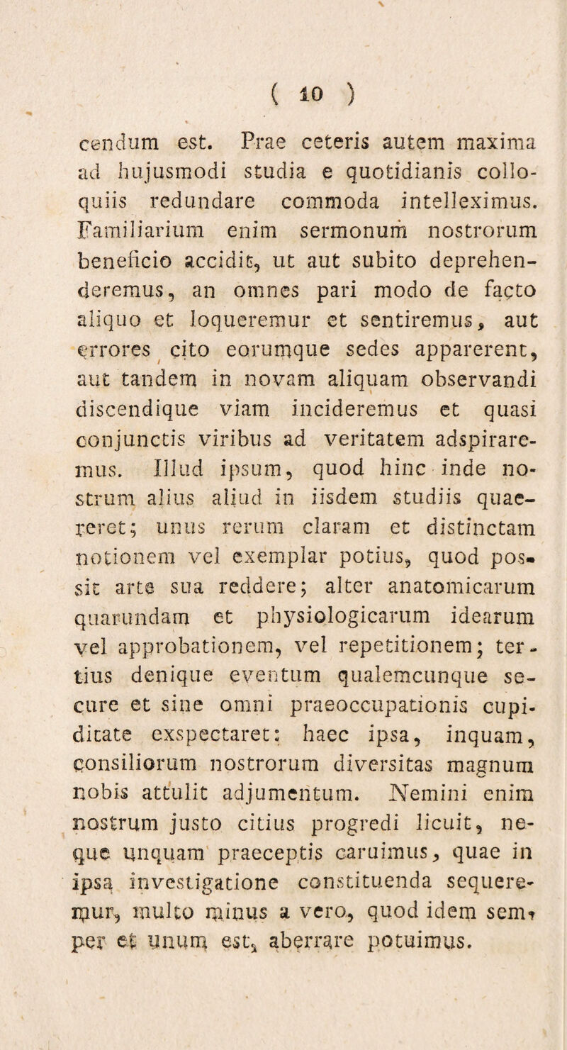 cendum est. Prae ceteris autem maxima ad hujusmodi studia e quotidianis collo¬ quiis redundare commoda intelleximus. Familiarium enim sermonum nostrorum beneficio accidit, ut aut subito deprehen¬ deremus, an omnes pari modo de facto aliquo et loqueremur et sentiremus, aut errores cito eorumque sedes apparerent, aut tandem in novam aliquam observandi discendique viam incideremus et quasi conjunctis viribus ad veritatem adspirare- mus. Illud ipsum, quod hinc inde no¬ strum alius aliud in iisdem studiis quae¬ reret; unus rerum claram et distinctam notionem vel exemplar potius, quod pos¬ sit arte sua reddere; alter anatomicarum quaiumdam et physiologicarum idearum vel approbationem, vel repetitionem; ter¬ tius denique eventum qualemcunque se¬ cure et sine omni praeoccupationis cupi¬ ditate exspectaret: haec ipsa, inquam, consiliorum nostrorum diversitas magnum nobis attulit adjumentum. Nemini enim nostrum justo citius progredi licuit, ne¬ que unquam praeceptis earuimus, quae in ipsa investigatione constituenda sequere¬ mur, inulto minus a vero, quod idem sem? per et linum est* aberrare potuimus.