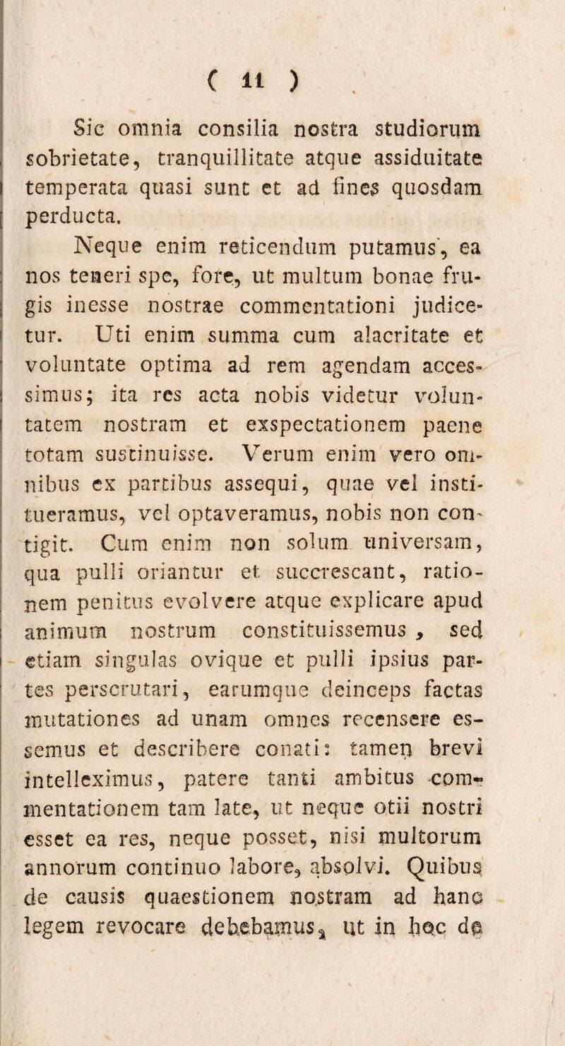 Sic omnia consilia nostra studiorum sobrietate, tranquillitate atque assiduitate temperata quasi sunt et ad fines quosdam perducta. Neque enim reticendum putamus, ea nos teneri spe, fore, ut multum bonae fru¬ gis inesse nostrae commentationi judice¬ tur. Uti enim summa cum alacritate et ' voluntate optima ad rem agendam acces- I simus; ita res acta nobis videtur volun¬ tatem nostram et exspectationem paene totam sustinuisse. Verum enim vero om¬ nibus ex partibus assequi, quae vel insti¬ tueramus, vel optaveramus, nobis non com tigit. Cum enim non solum universam, qua pulli oriantur et succrescant, ratio¬ nem penitus evolvere atque explicare apud animum nostrum constituissemus , sed i etiam singulas ovique et pulli ipsius par¬ tes perscrutari, earumque deinceps factas mutationes ad unam omnes recensere es¬ semus et describere conati: tamen brevi intelleximus, patere tanti ambitus com~ mentationem tam late, ut neque otii nostri esset ea res, neque posset, nisi multorum annorum continuo labore, absolvi. Quibus de causis quaestionem nostram ad hane legem revocare debebamus* ut in hoc do