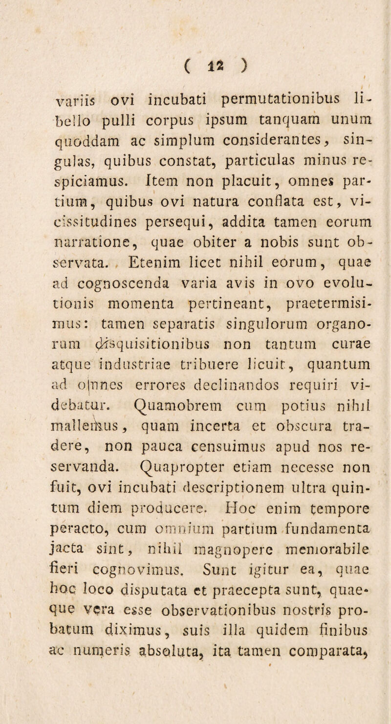 t variis ovi incubati permutationibus li¬ bello pulli corpus ipsum tanquarn unum quoddam ac simplum considerantes, sin¬ gulas, quibus constat, particulas minus re- spiciamus. Item non placuit, omnes par¬ tium, quibus ovi natura conflata est, vi¬ cissitudines persequi, addita tamen eorum narratione, quae obiter a nobis sunt ob¬ servata. Etenim licet nihil eorum, quae ad cognoscenda varia avis in ovo evolu¬ tionis momenta pertineant, praetermisi¬ mus: tamen separatis singulorum organo¬ rum disquisitionibus non tantum curae atque industriae tribuere licuit, quantum ad ojnnes errores declinandos requiri vi¬ debatur. Quamobrem cum potius nihil malleihus, quam incerta et obscura tra¬ dere, non pauca censuimus apud nos re¬ servanda. Quapropter etiam necesse non fuit, ovi incubati descriptionem ultra quin¬ tum diem producere. Hoc enim tempore peracto, cum omnium partium fundamenta jacta sint, nihil magnopere memorabile fieri cognovimus. Sunt igitur ea, quae hoc loco disputata et praecepta sunt, quae* que vera esse observationibus nostris pro¬ batum diximus, suis illa quidem finibus ac numeris absoluta, ita tamen comparata,