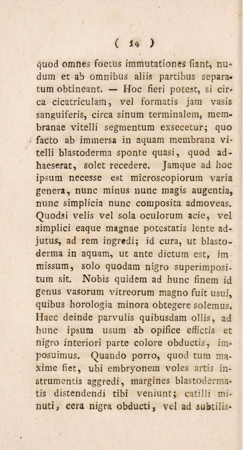 quod omnes foetus immutationes fiant, nu¬ dum et ab omnibus aliis partibus separa¬ tum obtineant. — Hoc fieri potest, si cir¬ ca cicatriculam, vel formatis jam vasis sanguiferis, circa sinum terminalem, mem¬ branae vitelli segmentum exsecetur; quo facto ab immersa in aquam membrana vi¬ telli blastoderma sponte quasi, quod ad¬ haeserat, solet recedere. Jamque ad hoc ipsum necesse est microscopiorum varia genera, nunc minus nunc magis augentia, nunc simplicia nunc composita admoveas. Quodsi velis vel sola oculorum acie, vel simplici eaque magnae potestatis lente ad¬ jutus, ad rem ingredi; id cura, ut blasto¬ derma in aquam, ut ante dictum est, im missum, solo quodam nigro superimposi¬ tum sit. Nobis quidem ad hunc finem id genus vasorum vitreorum magno fuit usui, quibus horologia minora obtegere solemus* Haec deinde parvulis quibusdam ollis, ad hunc ipsum usum ab opifice effictis et nigro interiori parte colore obductis, im¬ posuimus. Quando porro, quod tum ma¬ xime fiet, ubi embryonem voles artis in¬ strumentis aggredi, margines blastoderma- tis distendendi tibi veniunt; catilli mi¬ nuti* cera nigra obducti, vel ad subtilis-