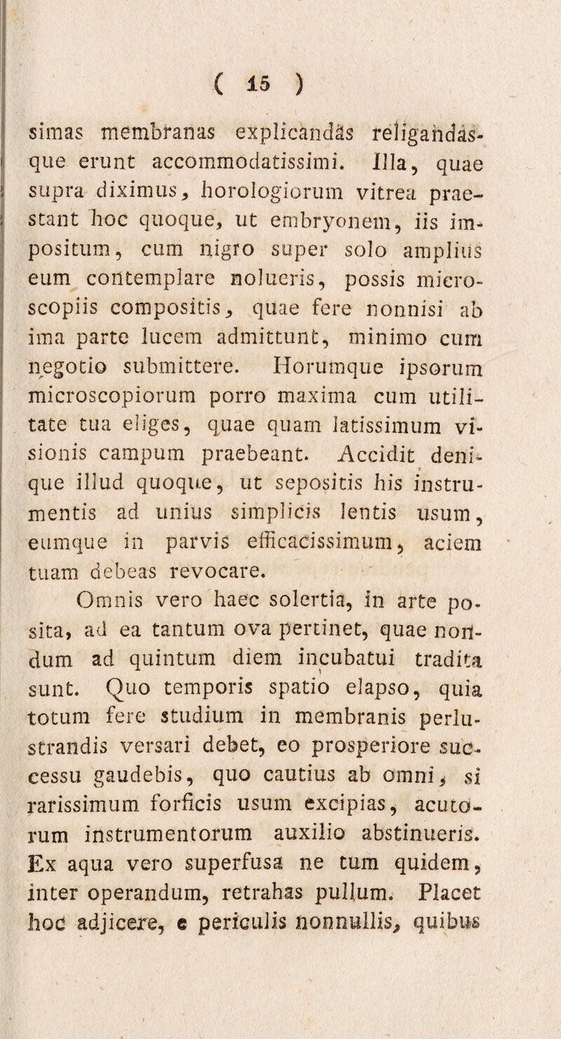 simas membranas explicandis religandas- que erunt accommodatissimi. Illa, quae i supra diximus, horologiorum vitrea prae¬ stant hoc quoque, ut embryonem, iis im¬ positum, cum nigro super solo amplius eum contemplare nolueris, possis micro- scopiis compositis, quae fere nonnisi ab ima parte lucem admittunt, minimo cum negotio submittere. Horumque ipsorum microscopiorum porro maxima cum utili¬ tate tua eliges, quae quam latissimum vi¬ sionis campum praebeant. Accidit deni¬ que illud quoque, ut sepositis his instru¬ mentis ad unius simplicis lentis usum, eumque in parvis efficacissimum, aciem tuam debeas revocare. Omnis vero haec solertia, in arte po- sita, ad ea tantum ova pertinet, quae non¬ dum ad quintum diem incubatui tradita sunt. Quo temporis spatio elapso, quia totum fere studium in membranis perlu¬ strandis versari debet, eo prosperiore suc¬ cessu gaudebis, quo cautius ab omni> si rarissimum forficis usum excipias, acuto¬ rum instrumentorum auxilio abstinueris. ' Ex aqua vero superfusa ne tum quidem, inter operandum, retrahas pullum. Placet hoc adjicere, e periculis nonnullis^ quibus