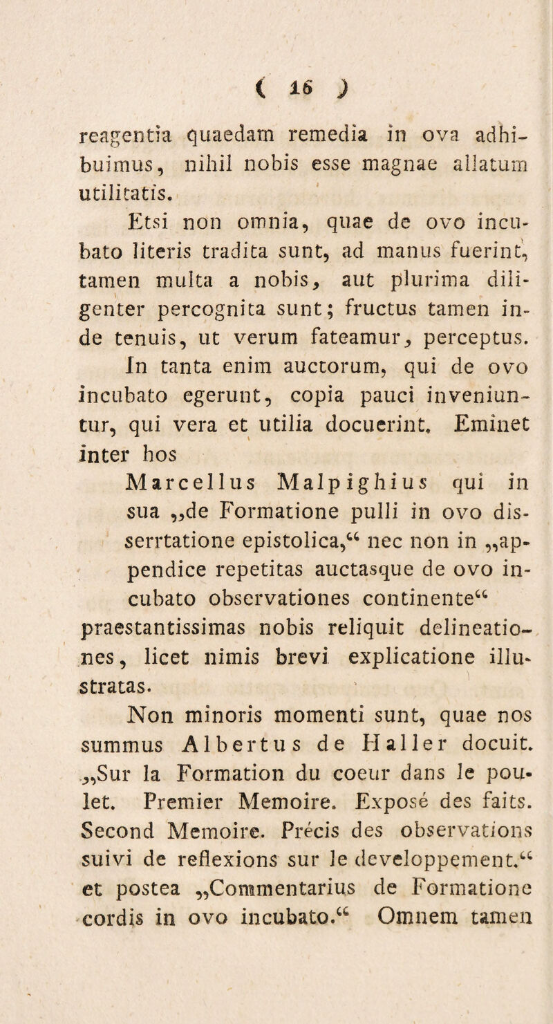 reagentia quaedam remedia in ova adhi¬ buimus , nihil nobis esse magnae allatum utilitatis. Etsi non omnia, quae de ovo incu¬ bato literis tradita sunt, ad manus fuerint, tamen multa a nobis, aut plurima dili¬ genter percognita sunt; fructus tamen in¬ de tenuis, ut verum fateamur, perceptus. In tanta enim auctorum, qui de ovo incubato egerunt, copia pauci inveniun¬ tur, qui vera et utilia docuerint. Eminet inter hos Marcellus Malpighius qui in sua „de Formatione pulli in ovo dis- serrtatione epistolica,u nec non in ap¬ pendice repetitas auctasque de ovo in¬ cubato observationes continente^ praestantissimas nobis reliquit delineatio¬ nes , licet nimis brevi explicatione illu¬ stratas. Non minoris momenti sunt, quae nos summus Albertus de Haller docuit. ,,Sur la Formation du coeur dans le pou- let. Premier Memoire. Expose des faits. Second Memoire. Precis des observations suivi de reflexions sur le developpement.u et postea „Commentarius de Formatione cordis in ovo incubato.^ Omnem tamen