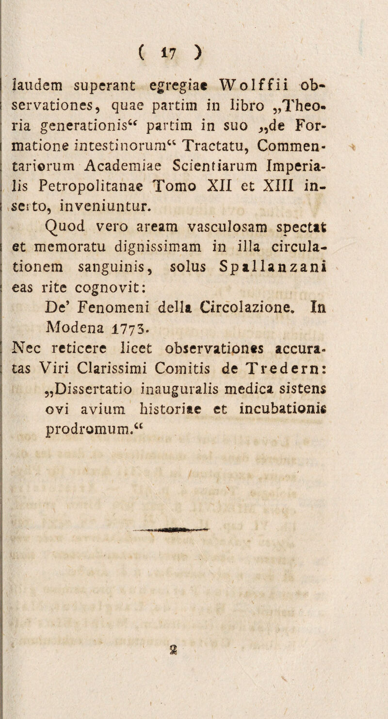 I laudem superant egregiae Wolffii ob¬ servationes, quae partim in libro „Theo« ria generationis6* partim in suo ,,de For- i matione intestinorum66 Tractatu, Commen- : tariorum Academiae Scientiarum Imperia¬ lis Petropolitanae Tomo XII et XIII in- : seito, inveniuntur. Quod vero aream vasculosam spectat i et memoratu dignissimam in illa circula- ; tionem sanguinis, solus Spallanzani j eas rite cognovit: De’ Fenomeni della Circolazione. In Modena 1773. ! Nec reticere licet observationes accura» ; tas Viri Clarissimi Comitis de Tredern: „Dissertatio inauguralis medica sistens ovi avium historiae et incubationis prodromum.66 f