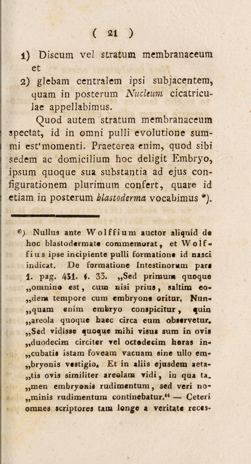 1) Discum vel stratum membranaceum et 2) glebam centralem ipsi subjacentem, quam in posterum Nucleum cicatricu¬ lae appellabimus. Quod autem stratum membranaceum spectat, id in omni pulli evolutione sum¬ mi est'momenti. Praeterea enim, quod sibi sedem ac domicilium hoc deligit Embryo, ipsum quoque sua substantia ad ejus con¬ figurationem plurimum confert, quare id etiam in posterum blasto derma vocabimus *). Nullus ante Wolffium auctor aliquid de hoc blastoderraate commemorat, et Wolf- fius ipse incipiente pulli formatione id nasci indicat. De formatione Intestinorum pare 1. pag. 451« f. 33. „Sed primum quoque „omnin® est, cum nisi prius, saltim eo¬ sdem tempore cum embryone oritur* Nun- 5Squam enim embryo conspicitur, quia „areola quoque haec circa eum observetur* „Sed vidisse quoque mihi visus sum in ovis „duodecim circiter vel octodecim horas in* „cubatis istam foveam vacuam sine ullo era- „bryonis vestigio* Et in aliis ejusdem aeta- „tis ovis similiter areolam vidi, in qua ta^ meri embryonis rudimentum, sed veri no- „minis rudimentum continebatur/4 — Ceteri omnes scriptores tam longe a veritate reces-