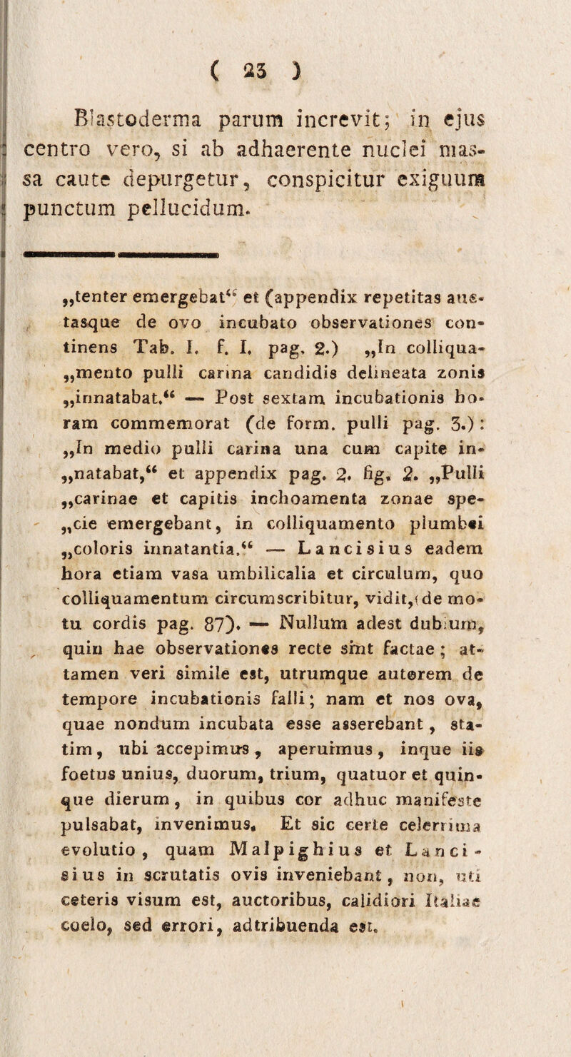 ( 25 ) Blastoderma parum increvit; in ejus centro vero, si ab adhaerente nuclei mas¬ sa caute depurgetur, conspicitur exiguum punctum pellucidum. ,,tenter emergebat44 et (appendix repetitas aue- tasque de ovo incubato observationes con¬ tinens Tab. I, f. I. pag, 2.) „In coiiiqua- ,,mento puili carina candidis delmeata zonis ,,innatabat.46 — Post sextam incubationis ho¬ ram commemorat (de form. pulli pag. 3.): ,,In medio pulli carina una cum capite in¬ natabat,66 et appendix pag. 2. fig, 2. „PulIi ,,carinae et capitis inchoamenta zonae spe- „cie emergebant, in colliquamento plumbei „coloris innatantia.46 —- Lancisius eadem hora etiam vasa umbilicalia et circulum, quo colliquamentum circumscribitur, vidit,f de mo¬ tu cordis pag. 87). — Nullum adest dubium, quin hae observationes recte sint factae ; at¬ tamen veri simile est, utrumque auterem de tempore incubationis falli; nam et nos ova, quae nondum incubata esse asserebant, sta- tim, ubi accepimus, aperuimus, inque ii» foetus unius, duorum, trium, quatuor et quin¬ que dierum, in quibus cor adhuc manifeste pulsabat, invenimus* Et sic certe celerrima evolutio, quam Malpighius et Lanci* sius in scrutatis ovis inveniebant, non, uti ceteris visum est, auctoribus, calidiori Italiae coelo, sed errori, adtribuenda est.