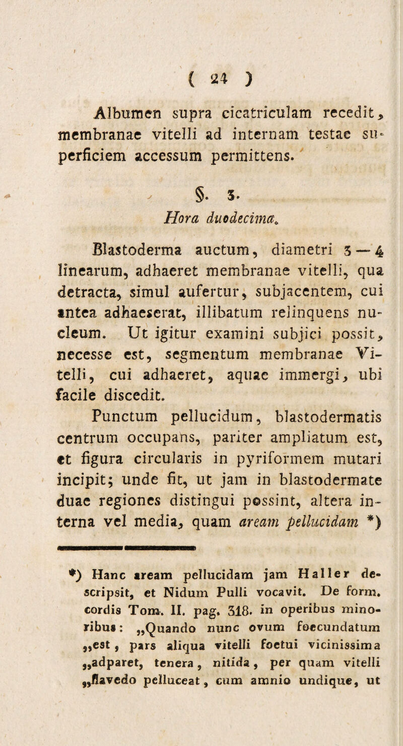 Albumen supra cicatriculam recedit, membranae vitelli ad internam testae su¬ perficiem accessum permittens. §. 5. Hora duodecima; Blastoderma auctum, diametri 5 — 4 linearum, adhaeret membranae vitelli, qua detracta, simul aufertur, subjacentem, cui antea adhaeserat, illibatum relinquens nu¬ cleum. Ut igitur examini subjici possit, necesse est, segmentum membranae Vi¬ telli, cui adhaeret, aquae immergi, ubi facile discedit. Punctum pellucidum, blastodermatis centrum occupans, pariter ampliatum est, ct figura circularis in pyriformem mutari incipit; unde fit, ut jam in blastodermate duae regiones distingui possint, altera in¬ terna vel media, quam arcam pellucidam *) •) Hanc aream pellucidam jam Haller de¬ scripsit, et Nidum Pulli vocavit. De form. cordis Tom. II. pag. 318. in operibus mino¬ ribus : ,,Quando nunc ovum foecundatum „est , pars aliqua vitelli foetui vicinissima „adparet, tenera, nitida, per quam vitelli f,flavedo pelluceat, cum amnio undique, ut