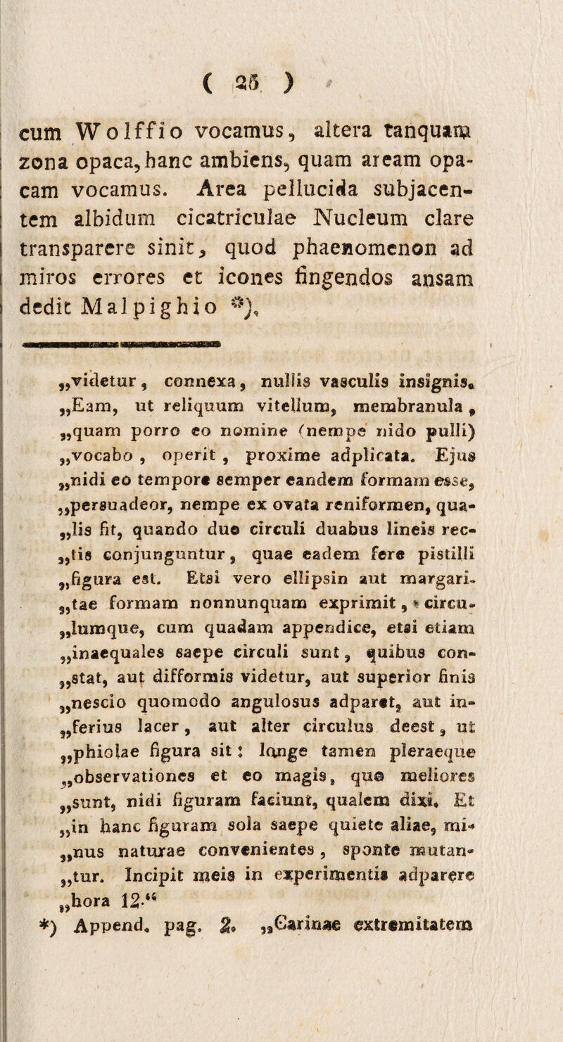 cum Wolffio vocamus, altera tanquar» zona opaca, hanc ambiens, quam aream opa¬ cam vocamus. Area pellucida subjacen¬ tem albidum cicatriculae Nucleum clare transparere sinit, quod phaenomenon ad miros errores et icones fingendos ansam dedit Mal pighio „videtur, connexa, nullis vasculis insignis# ,,Eam, ut reliquum vitellum, membranula 9 ,,quam porro eo nomine (nempe nido pulli) ,,vocabo , operit , proxime adplicata. Ejus ,,nidi eo tempore semper eandem formam esse, „persuadeor, nempe ex ovata reniformen, qua- ,,Iis fit, quando duo circuli duabus lineis rec¬ utis conjunguntur, quae eadem fere pistilli „figura est. Etsi vero ellipsin aut margari- 9,tae formam nonnunquam exprimit, * circo- „lumque, cum quadam appendice, etsi etiam „inaequales saepe circuli sunt, quibus con~ stat, aut difformis videtur, aut superior finis 3,nescio quomodo angulosus adparet, aut in- „ferius lacer, aut alter circulus deest, ut „phiolae figura sit: longe tamen pleraeque ,,observationes et eo magis , qu® meliores „sunt, nidi figuram faciunt, qualem dixi. Et 5>in banc figuram sola saepe quiete aliae, mi* „mis naturae convenientes , sponte mutan» ,,tur. Incipit meis in experimentis adparere s,hora 12‘4 *) Append. pag. & ,aGarim*e extremitatem