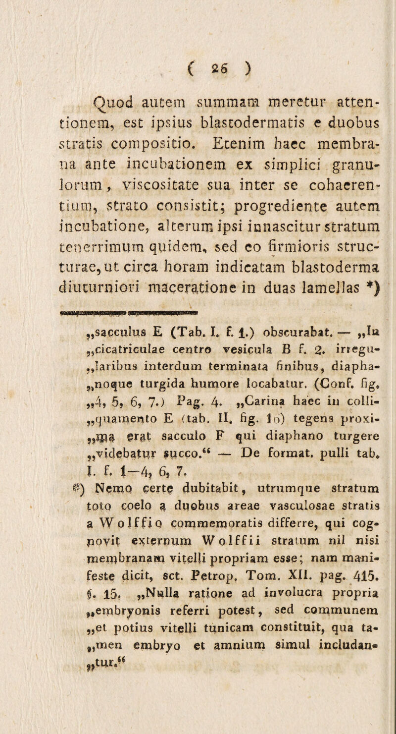 Quod autem summam meretur atten¬ tionem, est ipsius blastodermatis e duobus stratis compositio. Etenim haec membra¬ na ante incubationem ex simplici granu¬ lorum, viscositate sua inter se cohaeren¬ tium, strato consistit; progrediente autem incubatione, alterum ipsi innascitur stratum tenerrimum quidem, sed eo firmioris struc¬ turae, ut circa horam indicatam blastoderma diuturniori maceratione in duas lamellas *) ^sacculus E (Tab. I. f. 1.) obscurabat. — „I» .^cicatriculae centro vesicula B f. 2. irregu¬ laribus interdum terminata finibus, diapha- ,,noque turgida humore locabatur. (Conf. fig. „4, 5, 6, ?.) Pag. 4. ,,Carina haec in colli- „quamento E (tab. II. fig. 16) tegens proxi- er$t sacculo F qui diaphano turgere ?,videbatnr succo.44 — De format, pulli tab* I. f. i-4t 6, 7. 0) Nemo certe dubitabit, utrumque stratum toto coelo 4 duobus areae vasculosae stratis a W olffio commemoratis differre, qui cog- poyit externum Wolffii stratum nil nisi membranam vitelli propriam esse; nam mani¬ feste dicit, sct, Petrop. Tom. XII. pag. 415. f, 15, „Nwlla ratione ad involucra propria ,,embryonis referri potest, sed communem „et potius vitelli tunicam constituit, qua ta- „men embryo et amnium simul includan-