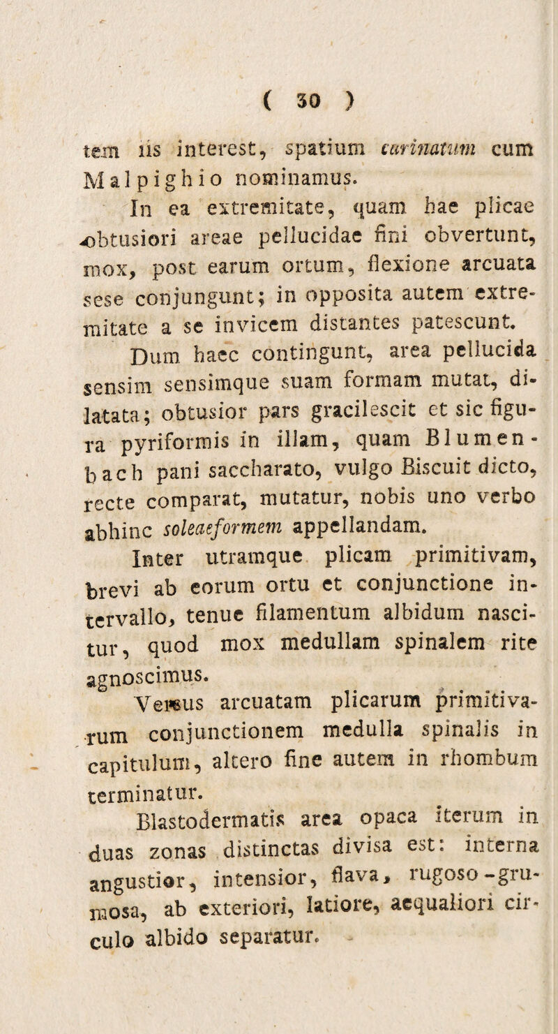 tein iis interest, spatium carinatum cum Malpighio nominamus. In ea extremitate, quam hae plicae -obtusiori areae pellucidae fini obvertunt, mox, post earum ortum, flexione arcuata sese conjungunt; in opposita autem extre¬ mitate a se invicem distantes patescunt. Dum haec contingunt, area pellucida sensim sensimque suam formam mutat, di¬ latata; obtusior pars gracilescit et sic figu¬ ra pyriformis in illam, quam Blumen - bacb pani saccharato, vulgo Biscuit dicto, recte comparat, mutatur, nobis uno verbo abhinc soleaeformem appellandam. Inter utramque plicam primitivam, brevi ab eorum ortu et conjunctione in¬ tervallo, tenue filamentum albidum nasci¬ tur, quod mox medullam spinalem rite agnoscimus. Vernis arcuatam plicarum primitiva¬ rum conjunctionem medulla spinalis in capitulum, altero fine autem in rhombum terminatur. Blastodermatis area opaca iterum in duas zonas distinctas divisa est: interna angustior, intensior, flava, rugoso-gru- mosa, ab exteriori, latiore, aequaliori cir¬ culo albido separatur.